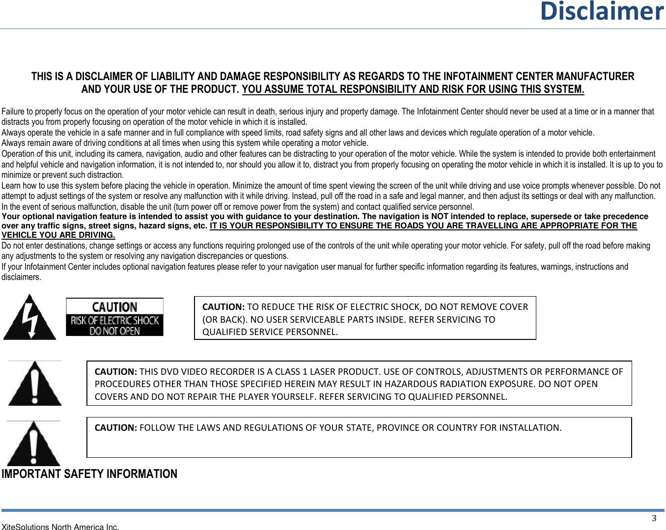 Disclaimer  XiteSolutions North America Inc.  3    THIS IS A DISCLAIMER OF LIABILITY AND DAMAGE RESPONSIBILITY AS REGARDS TO THE INFOTAINMENT CENTER MANUFACTURER  AND YOUR USE OF THE PRODUCT. YOU ASSUME TOTAL RESPONSIBILITY AND RISK FOR USING THIS SYSTEM.  Failure to properly focus on the operation of your motor vehicle can result in death, serious injury and property damage. The Infotainment Center should never be used at a time or in a manner that distracts you from properly focusing on operation of the motor vehicle in which it is installed.  Always operate the vehicle in a safe manner and in full compliance with speed limits, road safety signs and all other laws and devices which regulate operation of a motor vehicle. Always remain aware of driving conditions at all times when using this system while operating a motor vehicle. Operation of this unit, including its camera, navigation, audio and other features can be distracting to your operation of the motor vehicle. While the system is intended to provide both entertainment and helpful vehicle and navigation information, it is not intended to, nor should you allow it to, distract you from properly focusing on operating the motor vehicle in which it is installed. It is up to you to minimize or prevent such distraction. Learn how to use this system before placing the vehicle in operation. Minimize the amount of time spent viewing the screen of the unit while driving and use voice prompts whenever possible. Do not attempt to adjust settings of the system or resolve any malfunction with it while driving. Instead, pull off the road in a safe and legal manner, and then adjust its settings or deal with any malfunction.  In the event of serious malfunction, disable the unit (turn power off or remove power from the system) and contact qualified service personnel.  Your optional navigation feature is intended to assist you with guidance to your destination. The navigation is NOT intended to replace, supersede or take precedence over any traffic signs, street signs, hazard signs, etc. IT IS YOUR RESPONSIBILITY TO ENSURE THE ROADS YOU ARE TRAVELLING ARE APPROPRIATE FOR THE VEHICLE YOU ARE DRIVING. Do not enter destinations, change settings or access any functions requiring prolonged use of the controls of the unit while operating your motor vehicle. For safety, pull off the road before making any adjustments to the system or resolving any navigation discrepancies or questions. If your Infotainment Center includes optional navigation features please refer to your navigation user manual for further specific information regarding its features, warnings, instructions and disclaimers.          IMPORTANT SAFETY INFORMATION  CAUTION: TO REDUCE THE RISK OF ELECTRIC SHOCK, DO NOT REMOVE COVER (OR BACK). NO USER SERVICEABLE PARTS INSIDE. REFER SERVICING TO QUALIFIED SERVICE PERSONNEL. CAUTION: THIS DVD VIDEO RECORDER IS A CLASS 1 LASER PRODUCT. USE OF CONTROLS, ADJUSTMENTS OR PERFORMANCE OF PROCEDURES OTHER THAN THOSE SPECIFIED HEREIN MAY RESULT IN HAZARDOUS RADIATION EXPOSURE. DO NOT OPEN COVERS AND DO NOT REPAIR THE PLAYER YOURSELF. REFER SERVICING TO QUALIFIED PERSONNEL.  CAUTION: FOLLOW THE LAWS AND REGULATIONS OF YOUR STATE, PROVINCE OR COUNTRY FOR INSTALLATION.  