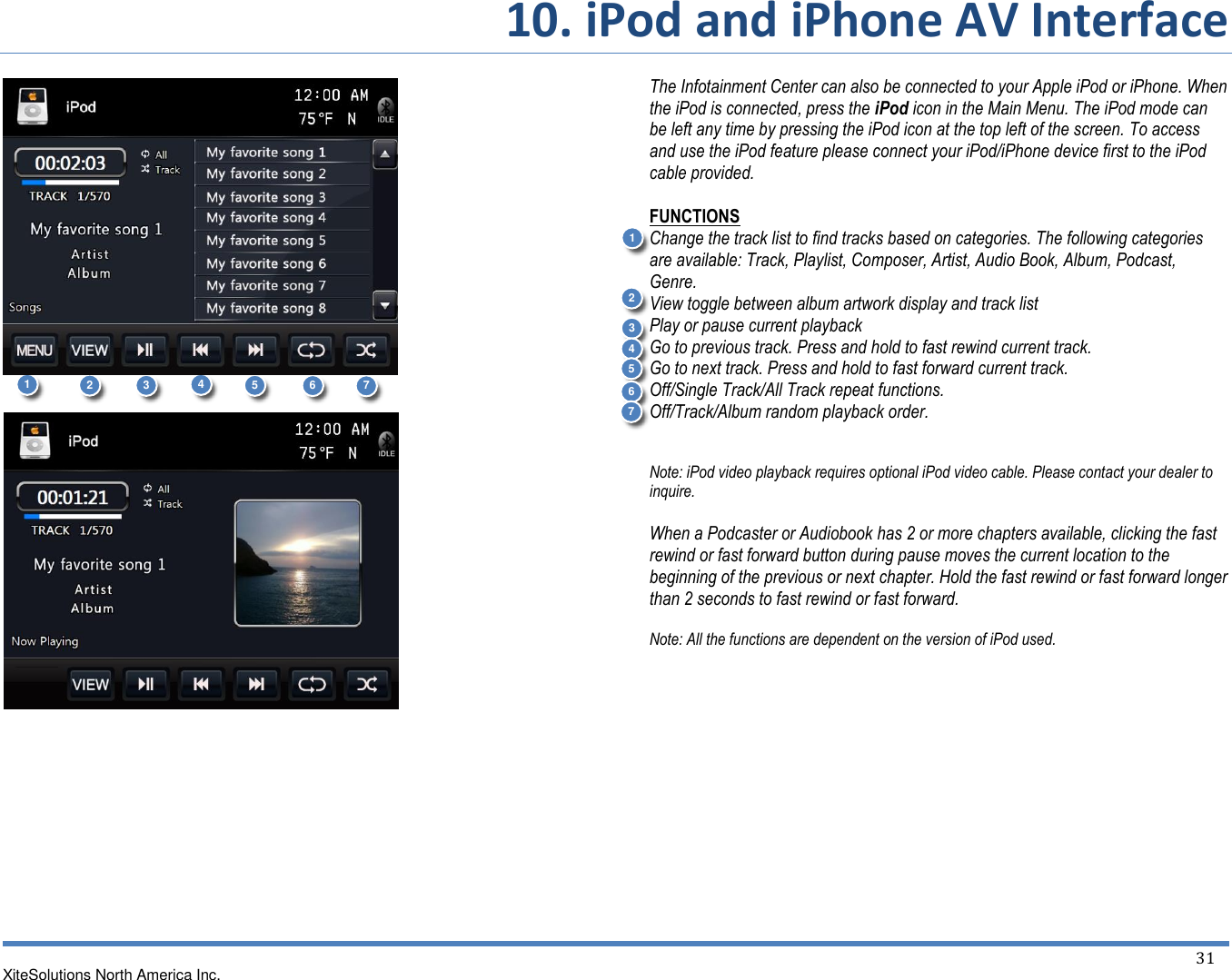       10. iPod and iPhone AV Interface XiteSolutions North America Inc.  31                                         The Infotainment Center can also be connected to your Apple iPod or iPhone. When the iPod is connected, press the iPod icon in the Main Menu. The iPod mode can be left any time by pressing the iPod icon at the top left of the screen. To access and use the iPod feature please connect your iPod/iPhone device first to the iPod cable provided.  FUNCTIONS Change the track list to find tracks based on categories. The following categories are available: Track, Playlist, Composer, Artist, Audio Book, Album, Podcast, Genre. View toggle between album artwork display and track list Play or pause current playback Go to previous track. Press and hold to fast rewind current track. Go to next track. Press and hold to fast forward current track. Off/Single Track/All Track repeat functions. Off/Track/Album random playback order.   Note: iPod video playback requires optional iPod video cable. Please contact your dealer to inquire.  When a Podcaster or Audiobook has 2 or more chapters available, clicking the fast rewind or fast forward button during pause moves the current location to the beginning of the previous or next chapter. Hold the fast rewind or fast forward longer than 2 seconds to fast rewind or fast forward.  Note: All the functions are dependent on the version of iPod used.      1 2 3 4 5 6 7 2 3 4 5 6 7 1 