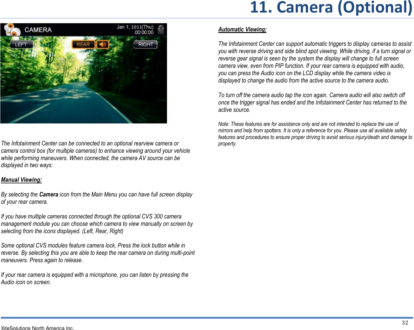       11. Camera (Optional)   XiteSolutions North America Inc.  32                 The Infotainment Center can be connected to an optional rearview camera or camera control box (for multiple cameras) to enhance viewing around your vehicle while performing maneuvers. When connected, the camera AV source can be displayed in two ways:  Manual Viewing:  By selecting the Camera icon from the Main Menu you can have full screen display of your rear camera.  If you have multiple cameras connected through the optional CVS 300 camera management module you can choose which camera to view manually on screen by selecting from the icons displayed. (Left, Rear, Right)  Some optional CVS modules feature camera lock, Press the lock button while in reverse. By selecting this you are able to keep the rear camera on during multi-point maneuvers. Press again to release.  If your rear camera is equipped with a microphone, you can listen by pressing the Audio icon on screen.     Automatic Viewing:  The Infotainment Center can support automatic triggers to display cameras to assist you with reverse driving and side blind spot viewing. While driving, if a turn signal or reverse gear signal is seen by the system the display will change to full screen camera view, even from PIP function. If your rear camera is equipped with audio, you can press the Audio icon on the LCD display while the camera video is displayed to change the audio from the active source to the camera audio.  To turn off the camera audio tap the icon again. Camera audio will also switch off once the trigger signal has ended and the Infotainment Center has returned to the active source.  Note: These features are for assistance only and are not intended to replace the use of mirrors and help from spotters. It is only a reference for you. Please use all available safety features and procedures to ensure proper driving to avoid serious injury/death and damage to property.                 