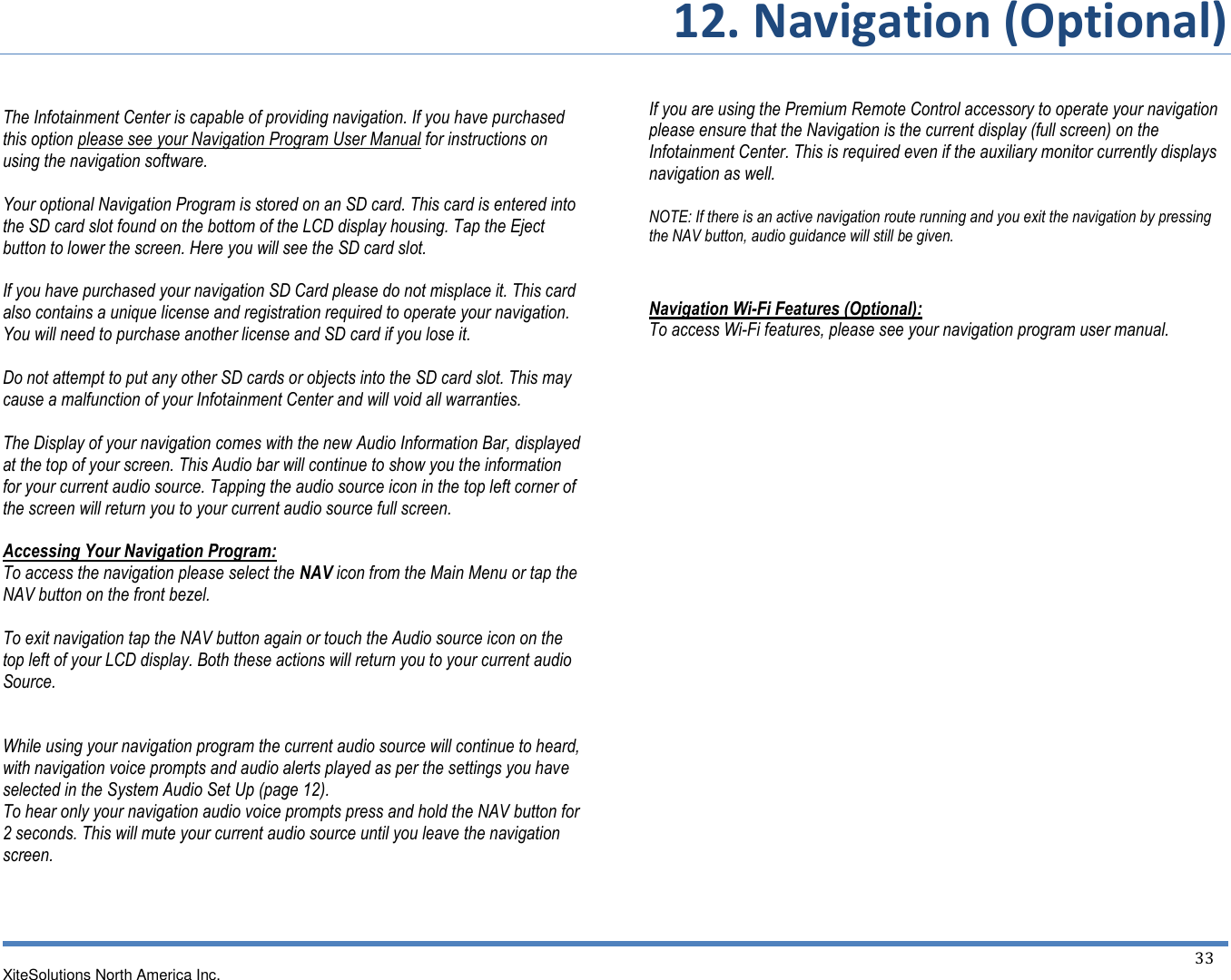       12. Navigation (Optional)   XiteSolutions North America Inc.  33   The Infotainment Center is capable of providing navigation. If you have purchased this option please see your Navigation Program User Manual for instructions on using the navigation software.  Your optional Navigation Program is stored on an SD card. This card is entered into the SD card slot found on the bottom of the LCD display housing. Tap the Eject button to lower the screen. Here you will see the SD card slot.  If you have purchased your navigation SD Card please do not misplace it. This card also contains a unique license and registration required to operate your navigation. You will need to purchase another license and SD card if you lose it.  Do not attempt to put any other SD cards or objects into the SD card slot. This may cause a malfunction of your Infotainment Center and will void all warranties.  The Display of your navigation comes with the new Audio Information Bar, displayed at the top of your screen. This Audio bar will continue to show you the information for your current audio source. Tapping the audio source icon in the top left corner of the screen will return you to your current audio source full screen.  Accessing Your Navigation Program: To access the navigation please select the NAV icon from the Main Menu or tap the NAV button on the front bezel.  To exit navigation tap the NAV button again or touch the Audio source icon on the top left of your LCD display. Both these actions will return you to your current audio Source.   While using your navigation program the current audio source will continue to heard, with navigation voice prompts and audio alerts played as per the settings you have selected in the System Audio Set Up (page 12). To hear only your navigation audio voice prompts press and hold the NAV button for 2 seconds. This will mute your current audio source until you leave the navigation screen.     If you are using the Premium Remote Control accessory to operate your navigation please ensure that the Navigation is the current display (full screen) on the Infotainment Center. This is required even if the auxiliary monitor currently displays navigation as well.  NOTE: If there is an active navigation route running and you exit the navigation by pressing the NAV button, audio guidance will still be given.   Navigation Wi-Fi Features (Optional): To access Wi-Fi features, please see your navigation program user manual. 