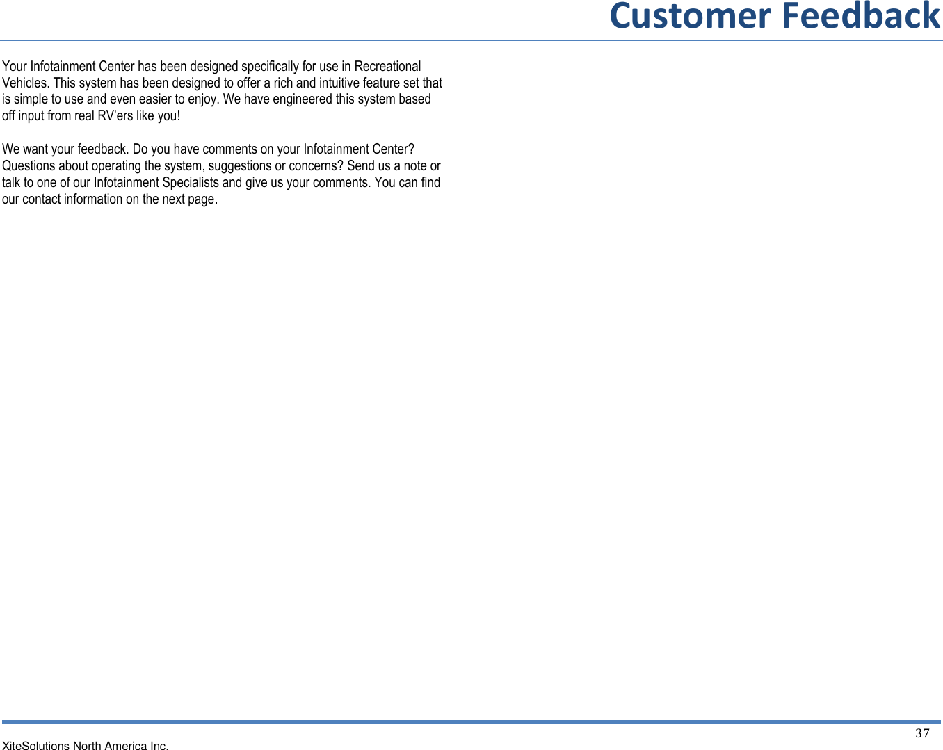         Customer Feedback  XiteSolutions North America Inc.  37  Your Infotainment Center has been designed specifically for use in Recreational Vehicles. This system has been designed to offer a rich and intuitive feature set that is simple to use and even easier to enjoy. We have engineered this system based off input from real RV’ers like you!  We want your feedback. Do you have comments on your Infotainment Center? Questions about operating the system, suggestions or concerns? Send us a note or talk to one of our Infotainment Specialists and give us your comments. You can find our contact information on the next page.                                          