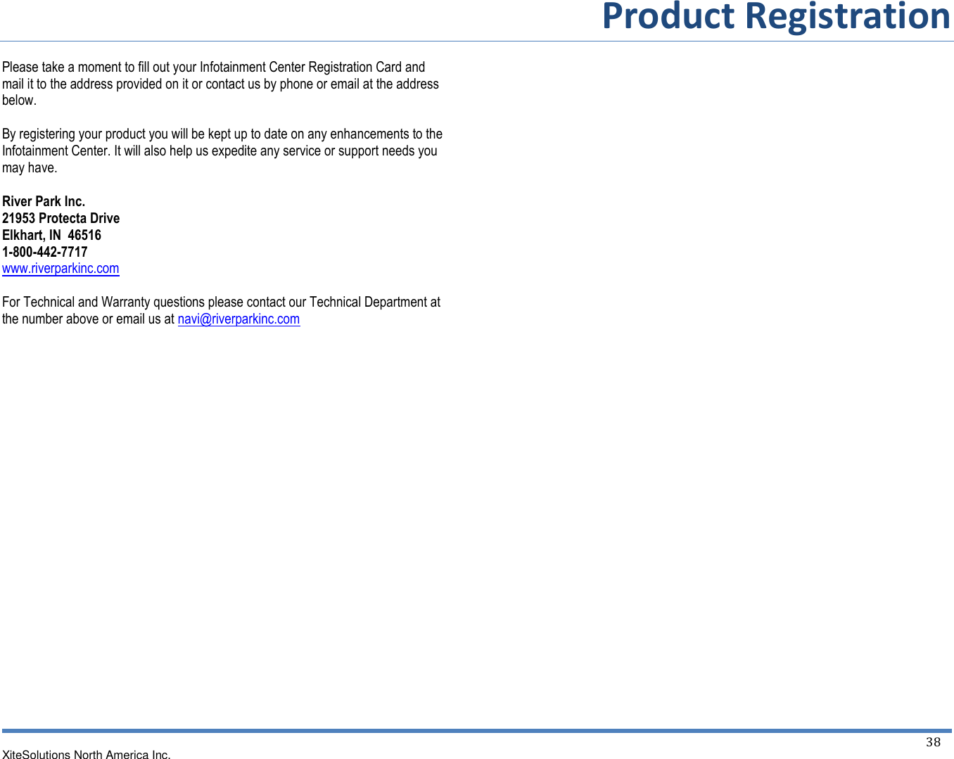         Product Registration  XiteSolutions North America Inc.  38  Please take a moment to fill out your Infotainment Center Registration Card and mail it to the address provided on it or contact us by phone or email at the address below.  By registering your product you will be kept up to date on any enhancements to the Infotainment Center. It will also help us expedite any service or support needs you may have.  River Park Inc. 21953 Protecta Drive Elkhart, IN  46516 1-800-442-7717 www.riverparkinc.com  For Technical and Warranty questions please contact our Technical Department at the number above or email us at navi@riverparkinc.com 