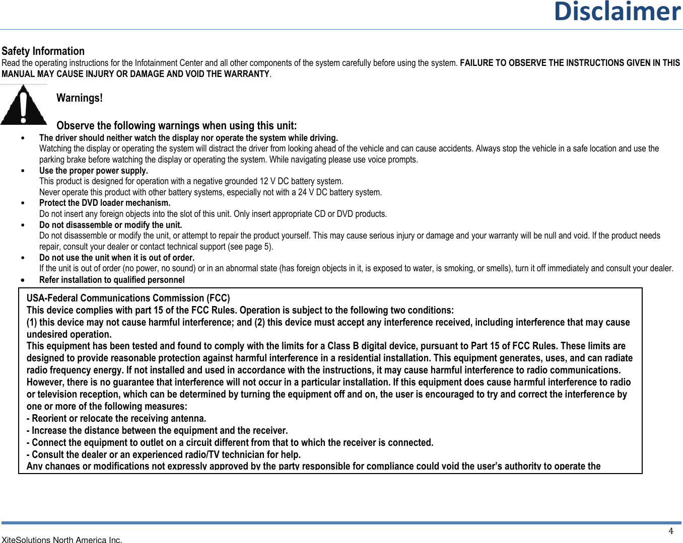 Disclaimer  XiteSolutions North America Inc.  4 Safety Information Read the operating instructions for the Infotainment Center and all other components of the system carefully before using the system. FAILURE TO OBSERVE THE INSTRUCTIONS GIVEN IN THIS MANUAL MAY CAUSE INJURY OR DAMAGE AND VOID THE WARRANTY.  Warnings!  Observe the following warnings when using this unit: • The driver should neither watch the display nor operate the system while driving. Watching the display or operating the system will distract the driver from looking ahead of the vehicle and can cause accidents. Always stop the vehicle in a safe location and use the parking brake before watching the display or operating the system. While navigating please use voice prompts. • Use the proper power supply. This product is designed for operation with a negative grounded 12 V DC battery system. Never operate this product with other battery systems, especially not with a 24 V DC battery system. • Protect the DVD loader mechanism. Do not insert any foreign objects into the slot of this unit. Only insert appropriate CD or DVD products. • Do not disassemble or modify the unit. Do not disassemble or modify the unit, or attempt to repair the product yourself. This may cause serious injury or damage and your warranty will be null and void. If the product needs repair, consult your dealer or contact technical support (see page 5). • Do not use the unit when it is out of order. If the unit is out of order (no power, no sound) or in an abnormal state (has foreign objects in it, is exposed to water, is smoking, or smells), turn it off immediately and consult your dealer.  Refer installation to qualified personnel    USA-Federal Communications Commission (FCC) This device complies with part 15 of the FCC Rules. Operation is subject to the following two conditions:  (1) this device may not cause harmful interference; and (2) this device must accept any interference received, including interference that may cause undesired operation. This equipment has been tested and found to comply with the limits for a Class B digital device, pursuant to Part 15 of FCC Rules. These limits are designed to provide reasonable protection against harmful interference in a residential installation. This equipment generates, uses, and can radiate radio frequency energy. If not installed and used in accordance with the instructions, it may cause harmful interference to radio communications. However, there is no guarantee that interference will not occur in a particular installation. If this equipment does cause harmful interference to radio or television reception, which can be determined by turning the equipment off and on, the user is encouraged to try and correct the interference by one or more of the following measures: - Reorient or relocate the receiving antenna. - Increase the distance between the equipment and the receiver. - Connect the equipment to outlet on a circuit different from that to which the receiver is connected. - Consult the dealer or an experienced radio/TV technician for help. Any changes or modifications not expressly approved by the party responsible for compliance could void the user’s authority to operate the equipment.  