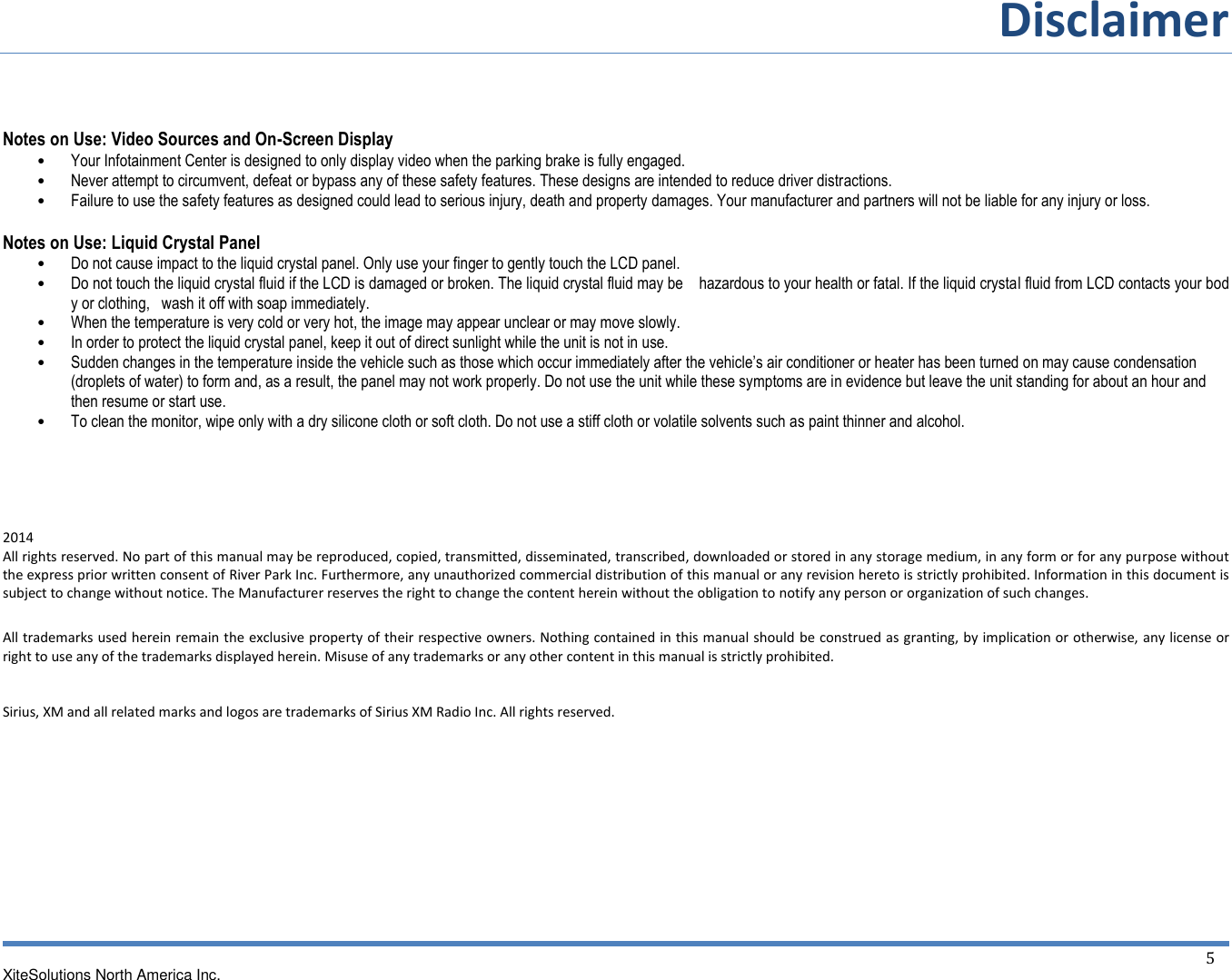 Disclaimer  XiteSolutions North America Inc.  5  Notes on Use: Video Sources and On-Screen Display • Your Infotainment Center is designed to only display video when the parking brake is fully engaged. • Never attempt to circumvent, defeat or bypass any of these safety features. These designs are intended to reduce driver distractions. • Failure to use the safety features as designed could lead to serious injury, death and property damages. Your manufacturer and partners will not be liable for any injury or loss.  Notes on Use: Liquid Crystal Panel • Do not cause impact to the liquid crystal panel. Only use your finger to gently touch the LCD panel. • Do not touch the liquid crystal fluid if the LCD is damaged or broken. The liquid crystal fluid may be    hazardous to your health or fatal. If the liquid crystal fluid from LCD contacts your body or clothing,   wash it off with soap immediately. • When the temperature is very cold or very hot, the image may appear unclear or may move slowly. • In order to protect the liquid crystal panel, keep it out of direct sunlight while the unit is not in use. • Sudden changes in the temperature inside the vehicle such as those which occur immediately after the vehicle’s air conditioner or heater has been turned on may cause condensation (droplets of water) to form and, as a result, the panel may not work properly. Do not use the unit while these symptoms are in evidence but leave the unit standing for about an hour and then resume or start use. • To clean the monitor, wipe only with a dry silicone cloth or soft cloth. Do not use a stiff cloth or volatile solvents such as paint thinner and alcohol.     2014 All rights reserved. No part of this manual may be reproduced, copied, transmitted, disseminated, transcribed, downloaded or stored in any storage medium, in any form or for any purpose without the express prior written consent of River Park Inc. Furthermore, any unauthorized commercial distribution of this manual or any revision hereto is strictly prohibited. Information in this document is subject to change without notice. The Manufacturer reserves the right to change the content herein without the obligation to notify any person or organization of such changes.  All trademarks used herein remain the exclusive property of their respective owners. Nothing contained in this manual should be construed as granting, by implication or otherwise, any license or right to use any of the trademarks displayed herein. Misuse of any trademarks or any other content in this manual is strictly prohibited.   Sirius, XM and all related marks and logos are trademarks of Sirius XM Radio Inc. All rights reserved.    