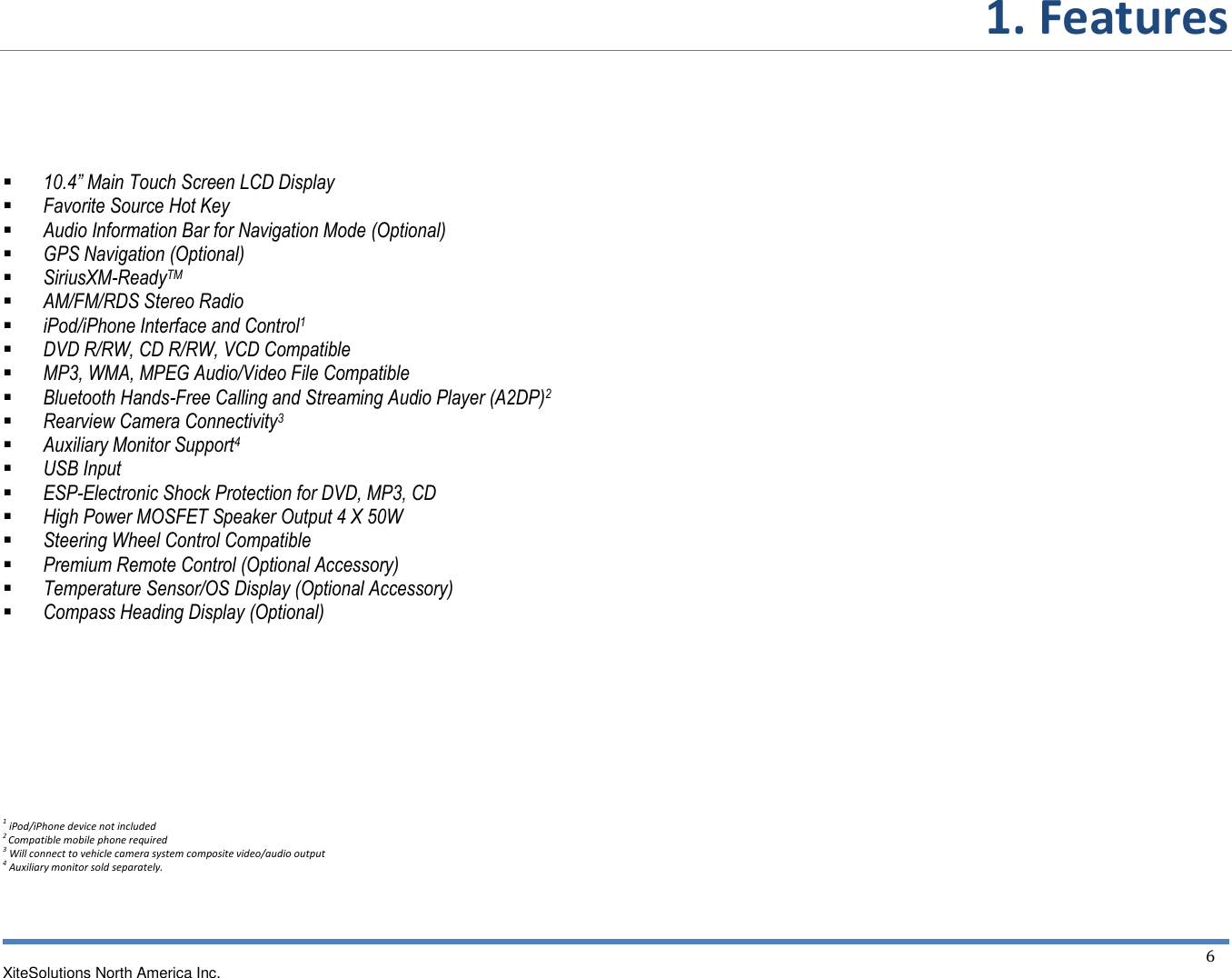 1. Features  XiteSolutions North America Inc.  6   10.4” Main Touch Screen LCD Display  Favorite Source Hot Key  Audio Information Bar for Navigation Mode (Optional)  GPS Navigation (Optional)  SiriusXM-ReadyTM   AM/FM/RDS Stereo Radio  iPod/iPhone Interface and Control1  DVD R/RW, CD R/RW, VCD Compatible  MP3, WMA, MPEG Audio/Video File Compatible  Bluetooth Hands-Free Calling and Streaming Audio Player (A2DP)2  Rearview Camera Connectivity3  Auxiliary Monitor Support4  USB Input  ESP-Electronic Shock Protection for DVD, MP3, CD  High Power MOSFET Speaker Output 4 X 50W  Steering Wheel Control Compatible  Premium Remote Control (Optional Accessory)  Temperature Sensor/OS Display (Optional Accessory)  Compass Heading Display (Optional)      1 iPod/iPhone device not included 2 Compatible mobile phone required 3 Will connect to vehicle camera system composite video/audio output 4 Auxiliary monitor sold separately.    