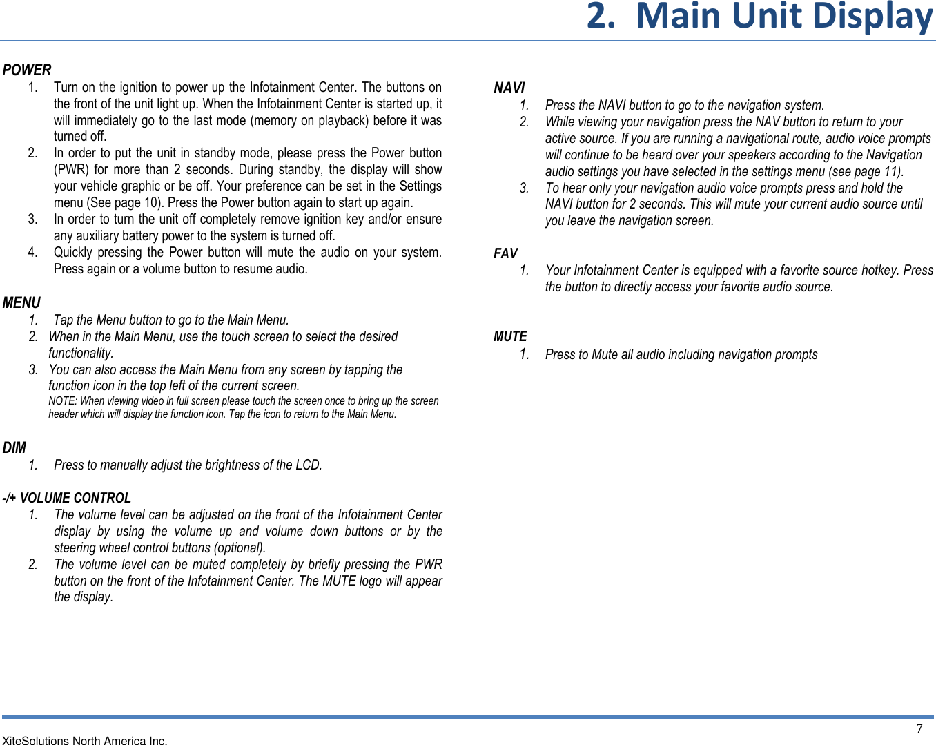 2.  Main Unit Display  XiteSolutions North America Inc.  7 POWER 1. Turn on the ignition to power up the Infotainment Center. The buttons on the front of the unit light up. When the Infotainment Center is started up, it will immediately go to the last mode (memory on playback) before it was turned off. 2. In order to put the unit  in standby mode, please  press the Power button (PWR)  for  more  than  2  seconds.  During  standby,  the  display  will  show your vehicle graphic or be off. Your preference can be set in the Settings menu (See page 10). Press the Power button again to start up again. 3. In order to turn the unit off completely remove ignition key and/or ensure any auxiliary battery power to the system is turned off. 4. Quickly  pressing  the  Power  button  will  mute  the  audio  on  your  system. Press again or a volume button to resume audio.  MENU 1. Tap the Menu button to go to the Main Menu. 2. When in the Main Menu, use the touch screen to select the desired functionality. 3. You can also access the Main Menu from any screen by tapping the function icon in the top left of the current screen. NOTE: When viewing video in full screen please touch the screen once to bring up the screen header which will display the function icon. Tap the icon to return to the Main Menu.  DIM 1. Press to manually adjust the brightness of the LCD.  -/+ VOLUME CONTROL  1. The volume level can be adjusted on the front of the Infotainment Center display  by  using  the  volume  up  and  volume  down  buttons  or  by  the steering wheel control buttons (optional). 2. The volume level can be  muted completely by briefly  pressing  the  PWR button on the front of the Infotainment Center. The MUTE logo will appear the display.       NAVI 1. Press the NAVI button to go to the navigation system. 2. While viewing your navigation press the NAV button to return to your active source. If you are running a navigational route, audio voice prompts will continue to be heard over your speakers according to the Navigation audio settings you have selected in the settings menu (see page 11). 3. To hear only your navigation audio voice prompts press and hold the NAVI button for 2 seconds. This will mute your current audio source until you leave the navigation screen.  FAV 1. Your Infotainment Center is equipped with a favorite source hotkey. Press the button to directly access your favorite audio source.   MUTE        1. Press to Mute all audio including navigation prompts               