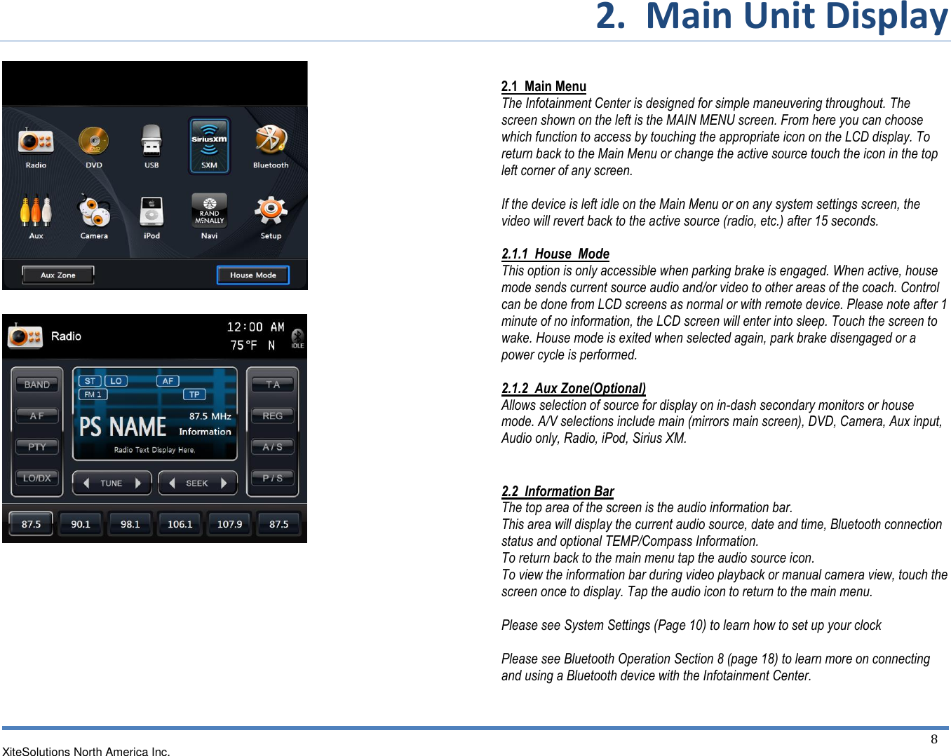 2.  Main Unit Display  XiteSolutions North America Inc.  8                                        2.1  Main Menu The Infotainment Center is designed for simple maneuvering throughout. The screen shown on the left is the MAIN MENU screen. From here you can choose which function to access by touching the appropriate icon on the LCD display. To return back to the Main Menu or change the active source touch the icon in the top left corner of any screen.  If the device is left idle on the Main Menu or on any system settings screen, the video will revert back to the active source (radio, etc.) after 15 seconds.  2.1.1  House  Mode This option is only accessible when parking brake is engaged. When active, house mode sends current source audio and/or video to other areas of the coach. Control can be done from LCD screens as normal or with remote device. Please note after 1 minute of no information, the LCD screen will enter into sleep. Touch the screen to wake. House mode is exited when selected again, park brake disengaged or a power cycle is performed.  2.1.2  Aux Zone(Optional) Allows selection of source for display on in-dash secondary monitors or house mode. A/V selections include main (mirrors main screen), DVD, Camera, Aux input, Audio only, Radio, iPod, Sirius XM.  2.2  Information Bar The top area of the screen is the audio information bar. This area will display the current audio source, date and time, Bluetooth connection status and optional TEMP/Compass Information. To return back to the main menu tap the audio source icon. To view the information bar during video playback or manual camera view, touch the screen once to display. Tap the audio icon to return to the main menu.  Please see System Settings (Page 10) to learn how to set up your clock  Please see Bluetooth Operation Section 8 (page 18) to learn more on connecting and using a Bluetooth device with the Infotainment Center. 