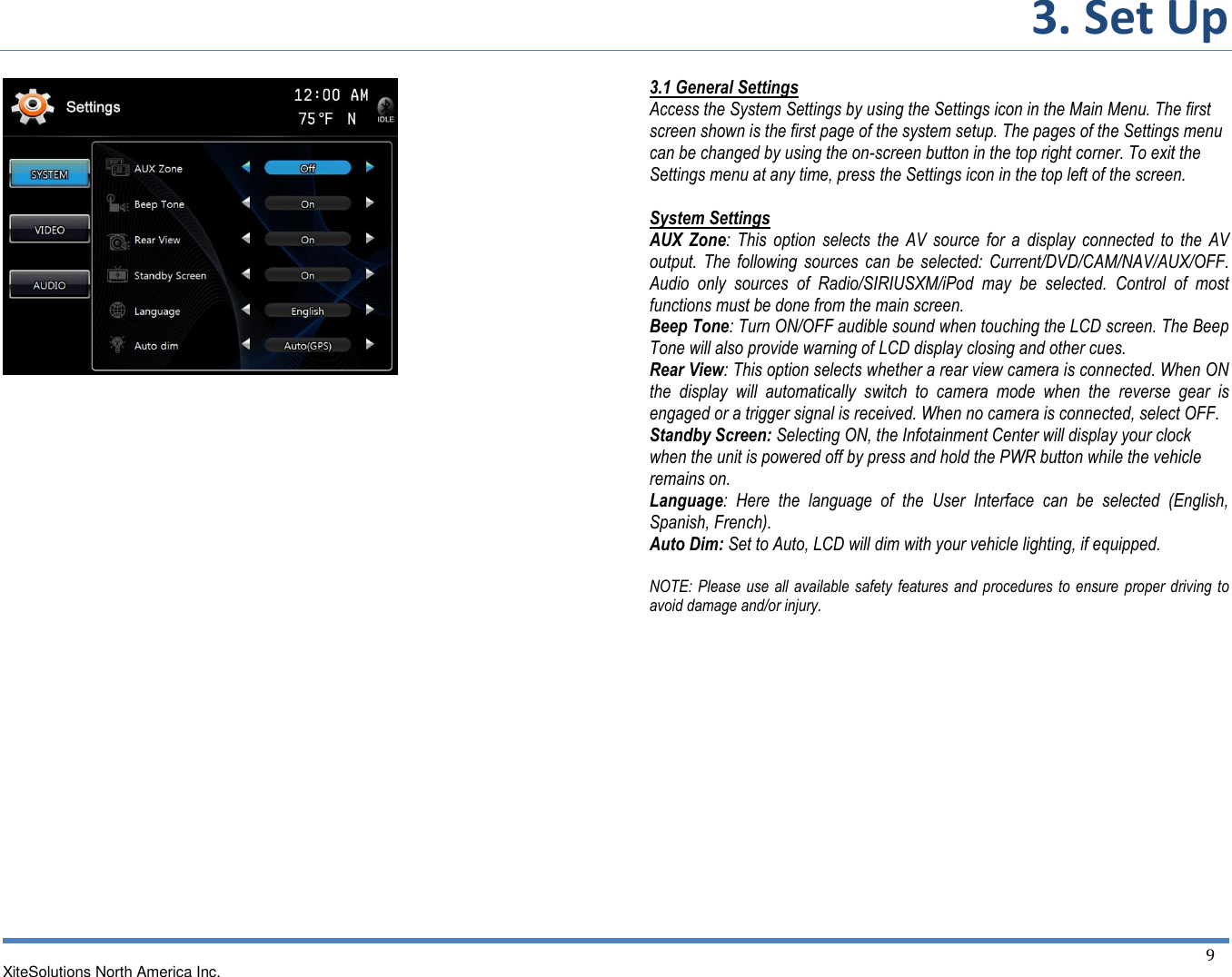 3. Set Up  XiteSolutions North America Inc.  9                                  3.1 General Settings Access the System Settings by using the Settings icon in the Main Menu. The first screen shown is the first page of the system setup. The pages of the Settings menu can be changed by using the on-screen button in the top right corner. To exit the Settings menu at any time, press the Settings icon in the top left of the screen.  System Settings  AUX  Zone: This  option  selects  the AV source  for a  display  connected to  the  AV output. The  following  sources  can  be selected:  Current/DVD/CAM/NAV/AUX/OFF. Audio  only  sources  of  Radio/SIRIUSXM/iPod  may  be  selected.  Control  of  most functions must be done from the main screen. Beep Tone: Turn ON/OFF audible sound when touching the LCD screen. The Beep Tone will also provide warning of LCD display closing and other cues. Rear View: This option selects whether a rear view camera is connected. When ON the  display  will  automatically  switch  to  camera  mode  when  the  reverse  gear  is engaged or a trigger signal is received. When no camera is connected, select OFF. Standby Screen: Selecting ON, the Infotainment Center will display your clock when the unit is powered off by press and hold the PWR button while the vehicle remains on. Language:  Here  the  language  of  the  User  Interface  can  be  selected  (English, Spanish, French). Auto Dim: Set to Auto, LCD will dim with your vehicle lighting, if equipped.  NOTE: Please  use all available safety features  and procedures to  ensure  proper driving to avoid damage and/or injury.         