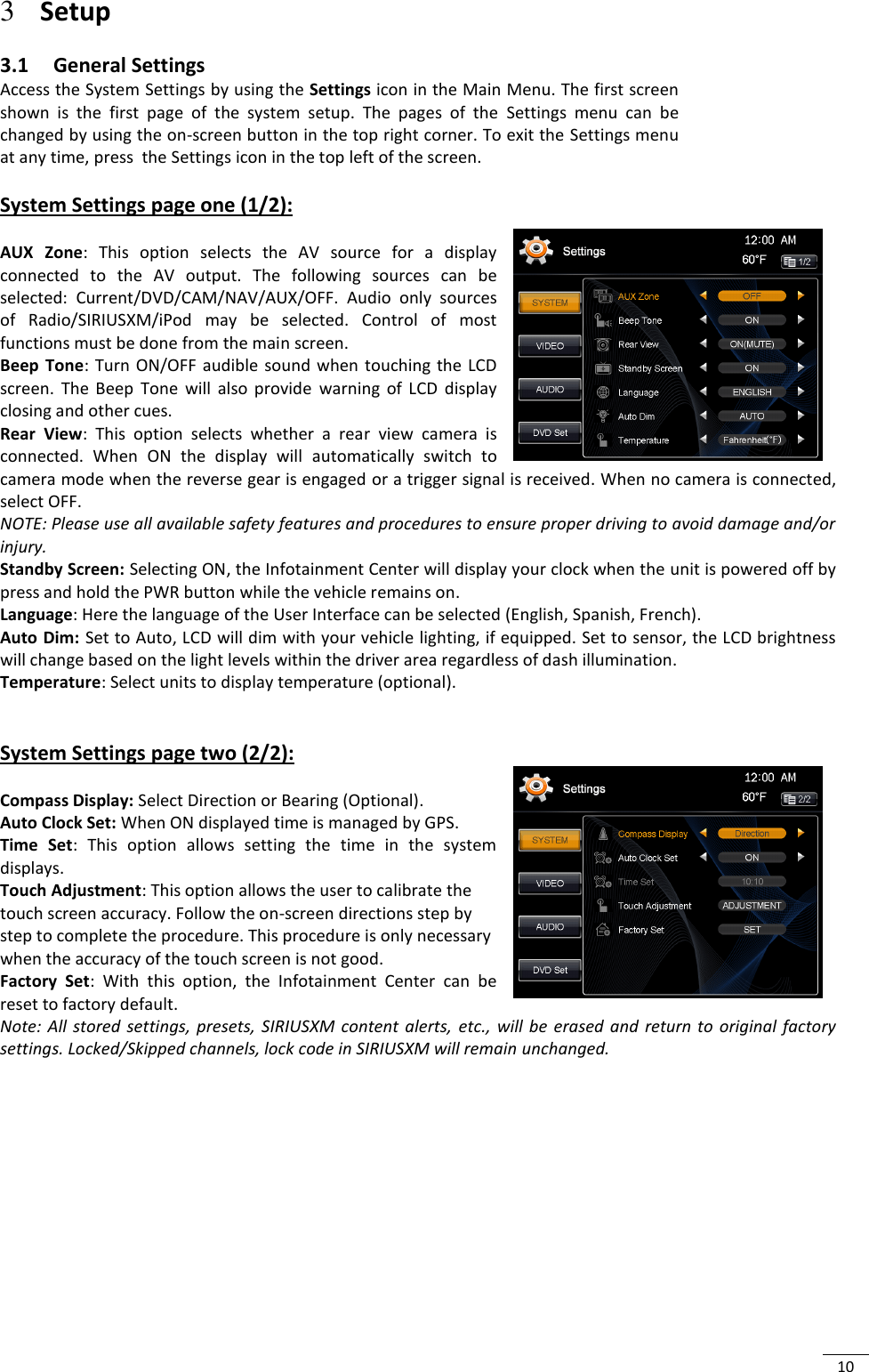  10 3 Setup 3.1 General Settings Access the System Settings by using the Settings icon in the Main Menu. The first screen shown  is  the  first  page  of  the  system  setup.  The  pages  of  the  Settings  menu  can  be changed by using the on-screen button in the top right corner. To exit the Settings menu at any time, press  the Settings icon in the top left of the screen.  System Settings page one (1/2):  AUX  Zone:  This  option  selects  the  AV  source  for  a  display connected  to  the  AV  output.  The  following  sources  can  be selected:  Current/DVD/CAM/NAV/AUX/OFF.  Audio  only  sources of  Radio/SIRIUSXM/iPod  may  be  selected.  Control  of  most functions must be done from the main screen. Beep  Tone:  Turn  ON/OFF audible  sound  when  touching  the LCD screen.  The  Beep  Tone  will  also  provide  warning  of  LCD  display closing and other cues. Rear  View:  This  option  selects  whether  a  rear  view  camera  is connected.  When  ON  the  display  will  automatically  switch  to camera mode when the reverse gear is engaged or a trigger signal is received. When no camera is connected, select OFF. NOTE: Please use all available safety features and procedures to ensure proper driving to avoid damage and/or injury. Standby Screen: Selecting ON, the Infotainment Center will display your clock when the unit is powered off by press and hold the PWR button while the vehicle remains on. Language: Here the language of the User Interface can be selected (English, Spanish, French). Auto Dim: Set to Auto, LCD will dim with your vehicle lighting, if equipped. Set to sensor, the LCD brightness will change based on the light levels within the driver area regardless of dash illumination. Temperature: Select units to display temperature (optional).   System Settings page two (2/2):   Compass Display: Select Direction or Bearing (Optional). Auto Clock Set: When ON displayed time is managed by GPS. Time  Set:  This  option  allows  setting  the  time  in  the  system displays.  Touch Adjustment: This option allows the user to calibrate the touch screen accuracy. Follow the on-screen directions step by step to complete the procedure. This procedure is only necessary when the accuracy of the touch screen is not good. Factory  Set:  With  this  option,  the  Infotainment  Center  can  be reset to factory default.  Note:  All  stored  settings,  presets,  SIRIUSXM  content  alerts, etc.,  will  be  erased and  return to  original  factory settings. Locked/Skipped channels, lock code in SIRIUSXM will remain unchanged.          