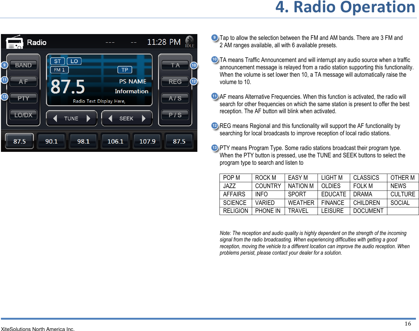 4. Radio Operation  XiteSolutions North America Inc.    16                         Tap to allow the selection between the FM and AM bands. There are 3 FM and 2 AM ranges available, all with 6 available presets.  TA means Traffic Announcement and will interrupt any audio source when a traffic announcement message is relayed from a radio station supporting this functionality. When the volume is set lower then 10, a TA message will automatically raise the volume to 10.  AF means Alternative Frequencies. When this function is activated, the radio will search for other frequencies on which the same station is present to offer the best reception. The AF button will blink when activated.  REG means Regional and this functionality will support the AF functionality by searching for local broadcasts to improve reception of local radio stations.  PTY means Program Type. Some radio stations broadcast their program type. When the PTY button is pressed, use the TUNE and SEEK buttons to select the program type to search and listen to  POP M ROCK M EASY M LIGHT M CLASSICS OTHER M JAZZ COUNTRY NATION M OLDIES FOLK M NEWS AFFAIRS INFO SPORT EDUCATE DRAMA CULTURE SCIENCE VARIED WEATHER FINANCE CHILDREN SOCIAL RELIGION PHONE IN TRAVEL LEISURE DOCUMENT    Note: The reception and audio quality is highly dependent on the strength of the incoming signal from the radio broadcasting. When experiencing difficulties with getting a good reception, moving the vehicle to a different location can improve the audio reception. When problems persist, please contact your dealer for a solution.  12 9 10  11  13 9 11  10  12 13 