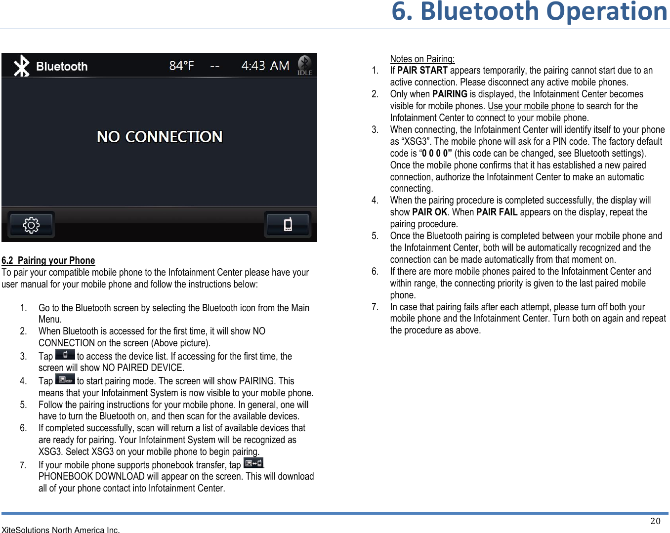 6. Bluetooth Operation XiteSolutions North America Inc.    20     6.2  Pairing your Phone To pair your compatible mobile phone to the Infotainment Center please have your user manual for your mobile phone and follow the instructions below:  1. Go to the Bluetooth screen by selecting the Bluetooth icon from the Main Menu. 2. When Bluetooth is accessed for the first time, it will show NO CONNECTION on the screen (Above picture). 3. Tap   to access the device list. If accessing for the first time, the screen will show NO PAIRED DEVICE. 4. Tap   to start pairing mode. The screen will show PAIRING. This means that your Infotainment System is now visible to your mobile phone. 5. Follow the pairing instructions for your mobile phone. In general, one will have to turn the Bluetooth on, and then scan for the available devices. 6. If completed successfully, scan will return a list of available devices that are ready for pairing. Your Infotainment System will be recognized as XSG3. Select XSG3 on your mobile phone to begin pairing. 7. If your mobile phone supports phonebook transfer, tap  . PHONEBOOK DOWNLOAD will appear on the screen. This will download all of your phone contact into Infotainment Center.    Notes on Pairing: 1. If PAIR START appears temporarily, the pairing cannot start due to an active connection. Please disconnect any active mobile phones. 2. Only when PAIRING is displayed, the Infotainment Center becomes visible for mobile phones. Use your mobile phone to search for the Infotainment Center to connect to your mobile phone. 3. When connecting, the Infotainment Center will identify itself to your phone as “XSG3”. The mobile phone will ask for a PIN code. The factory default code is “0 0 0 0” (this code can be changed, see Bluetooth settings). Once the mobile phone confirms that it has established a new paired connection, authorize the Infotainment Center to make an automatic connecting. 4. When the pairing procedure is completed successfully, the display will show PAIR OK. When PAIR FAIL appears on the display, repeat the pairing procedure. 5. Once the Bluetooth pairing is completed between your mobile phone and the Infotainment Center, both will be automatically recognized and the connection can be made automatically from that moment on. 6. If there are more mobile phones paired to the Infotainment Center and within range, the connecting priority is given to the last paired mobile phone. 7. In case that pairing fails after each attempt, please turn off both your mobile phone and the Infotainment Center. Turn both on again and repeat the procedure as above.             