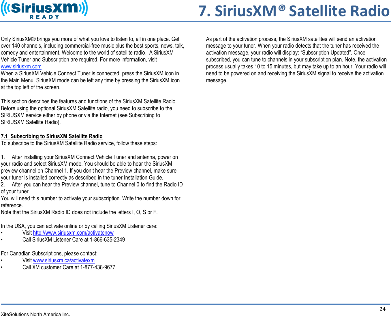     7. SiriusXM® Satellite Radio  XiteSolutions North America Inc.    24   Only SiriusXM® brings you more of what you love to listen to, all in one place. Get over 140 channels, including commercial-free music plus the best sports, news, talk, comedy and entertainment. Welcome to the world of satellite radio.  A SiriusXM Vehicle Tuner and Subscription are required. For more information, visit www.siriusxm.com When a SiriusXM Vehicle Connect Tuner is connected, press the SiriusXM icon in the Main Menu. SiriusXM mode can be left any time by pressing the SiriusXM icon at the top left of the screen.  This section describes the features and functions of the SiriusXM Satellite Radio. Before using the optional SiriusXM Satellite radio, you need to subscribe to the SIRIUSXM service either by phone or via the Internet (see Subscribing to SIRIUSXM Satellite Radio). 7.1  Subscribing to SiriusXM Satellite Radio To subscribe to the SiriusXM Satellite Radio service, follow these steps:  1.     After installing your SiriusXM Connect Vehicle Tuner and antenna, power on your radio and select SiriusXM mode. You should be able to hear the SiriusXM preview channel on Channel 1. If you don’t hear the Preview channel, make sure your tuner is installed correctly as described in the tuner Installation Guide. 2.     After you can hear the Preview channel, tune to Channel 0 to find the Radio ID of your tuner. You will need this number to activate your subscription. Write the number down for reference. Note that the SiriusXM Radio ID does not include the letters I, O, S or F.  In the USA, you can activate online or by calling SiriusXM Listener care:  •  Visit http://www.siriusxm.com/activatenow •  Call SiriusXM Listener Care at 1-866-635-2349  For Canadian Subscriptions, please contact: •  Visit www.siriusxm.ca/activatexm •  Call XM customer Care at 1-877-438-9677       As part of the activation process, the SiriusXM satellites will send an activation message to your tuner. When your radio detects that the tuner has received the activation message, your radio will display: “Subscription Updated”. Once subscribed, you can tune to channels in your subscription plan. Note, the activation process usually takes 10 to 15 minutes, but may take up to an hour. Your radio will need to be powered on and receiving the SiriusXM signal to receive the activation message.                            