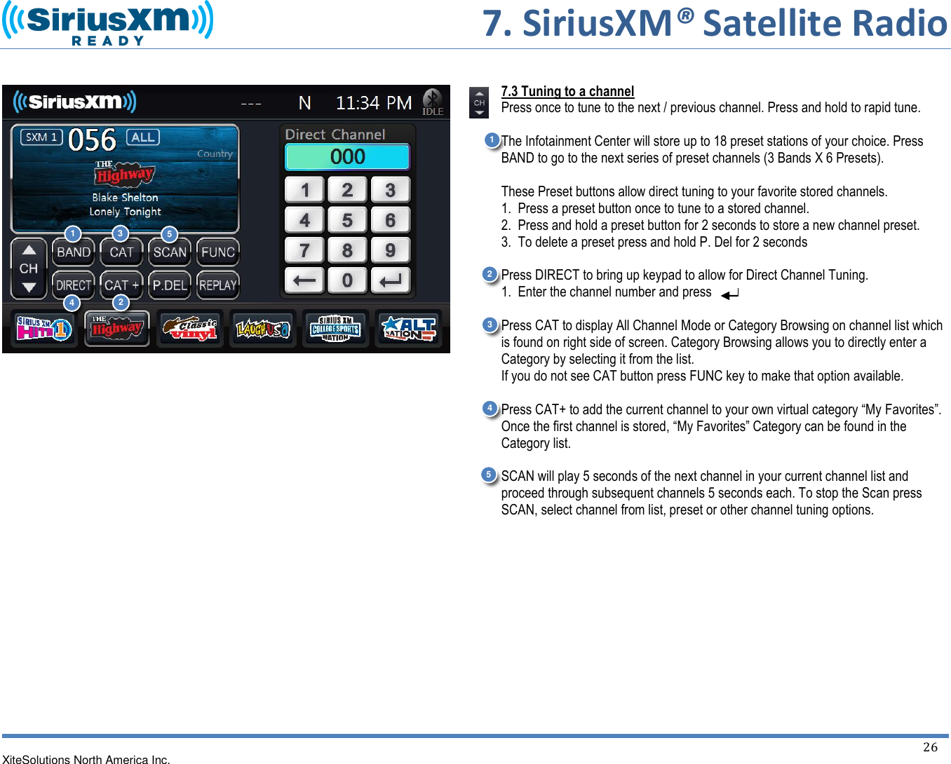      7. SiriusXM® Satellite Radio   XiteSolutions North America Inc.    26                           7.3 Tuning to a channel Press once to tune to the next / previous channel. Press and hold to rapid tune.  The Infotainment Center will store up to 18 preset stations of your choice. Press BAND to go to the next series of preset channels (3 Bands X 6 Presets).  These Preset buttons allow direct tuning to your favorite stored channels.  1.  Press a preset button once to tune to a stored channel.  2.  Press and hold a preset button for 2 seconds to store a new channel preset. 3.  To delete a preset press and hold P. Del for 2 seconds  Press DIRECT to bring up keypad to allow for Direct Channel Tuning.   1.  Enter the channel number and press   Press CAT to display All Channel Mode or Category Browsing on channel list which is found on right side of screen. Category Browsing allows you to directly enter a Category by selecting it from the list. If you do not see CAT button press FUNC key to make that option available.  Press CAT+ to add the current channel to your own virtual category “My Favorites”. Once the first channel is stored, “My Favorites” Category can be found in the Category list.   SCAN will play 5 seconds of the next channel in your current channel list and proceed through subsequent channels 5 seconds each. To stop the Scan press SCAN, select channel from list, preset or other channel tuning options.     1 2 1 2 3 4 5 3 4 5 
