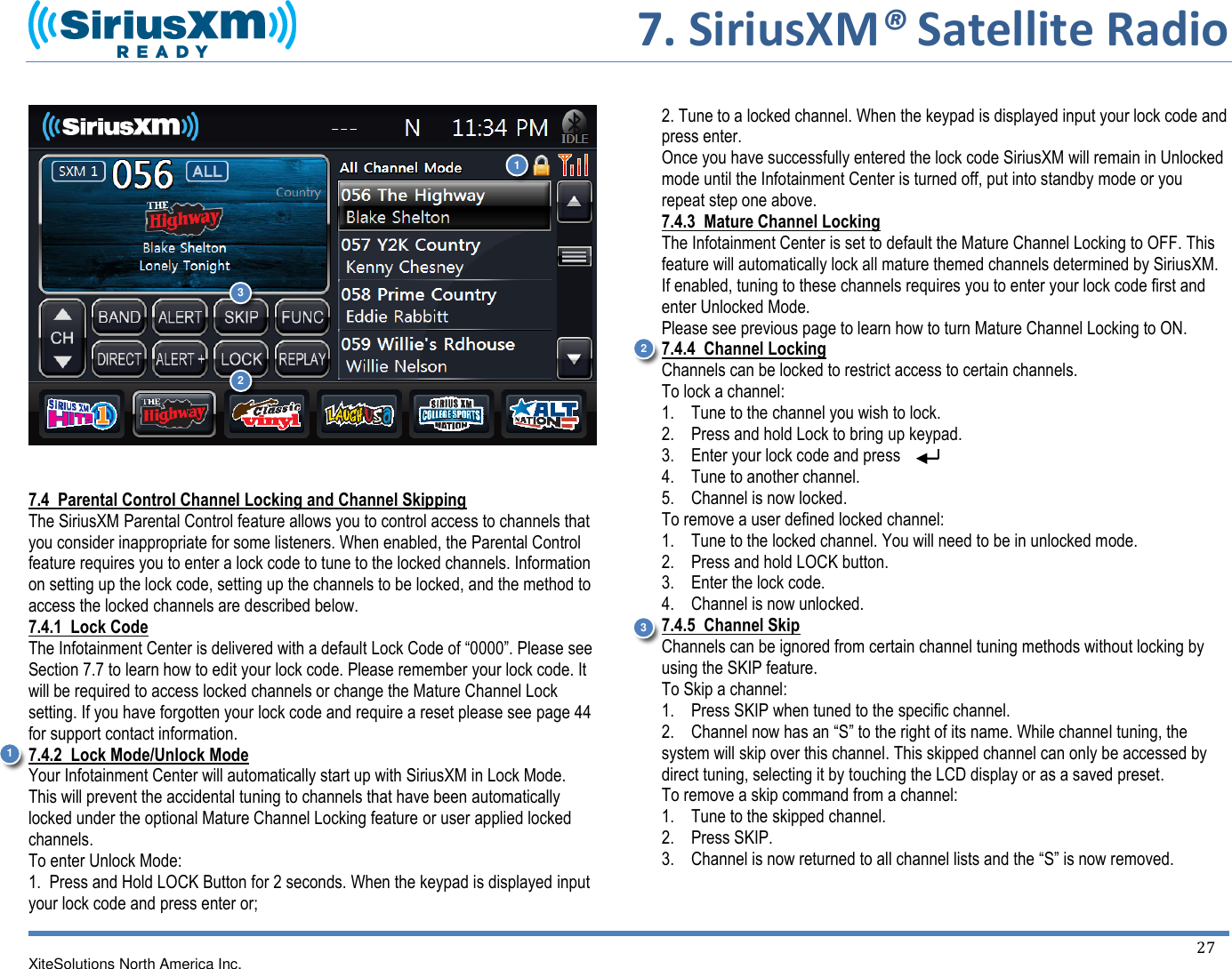     7. SiriusXM® Satellite Radio   XiteSolutions North America Inc.    27      7.4  Parental Control Channel Locking and Channel Skipping The SiriusXM Parental Control feature allows you to control access to channels that you consider inappropriate for some listeners. When enabled, the Parental Control feature requires you to enter a lock code to tune to the locked channels. Information on setting up the lock code, setting up the channels to be locked, and the method to access the locked channels are described below. 7.4.1  Lock Code The Infotainment Center is delivered with a default Lock Code of “0000”. Please see Section 7.7 to learn how to edit your lock code. Please remember your lock code. It will be required to access locked channels or change the Mature Channel Lock setting. If you have forgotten your lock code and require a reset please see page 44 for support contact information. 7.4.2  Lock Mode/Unlock Mode Your Infotainment Center will automatically start up with SiriusXM in Lock Mode. This will prevent the accidental tuning to channels that have been automatically locked under the optional Mature Channel Locking feature or user applied locked channels. To enter Unlock Mode: 1.  Press and Hold LOCK Button for 2 seconds. When the keypad is displayed input your lock code and press enter or;   2. Tune to a locked channel. When the keypad is displayed input your lock code and press enter. Once you have successfully entered the lock code SiriusXM will remain in Unlocked mode until the Infotainment Center is turned off, put into standby mode or you repeat step one above. 7.4.3  Mature Channel Locking The Infotainment Center is set to default the Mature Channel Locking to OFF. This feature will automatically lock all mature themed channels determined by SiriusXM. If enabled, tuning to these channels requires you to enter your lock code first and enter Unlocked Mode. Please see previous page to learn how to turn Mature Channel Locking to ON.  7.4.4  Channel Locking Channels can be locked to restrict access to certain channels. To lock a channel: 1.    Tune to the channel you wish to lock. 2.    Press and hold Lock to bring up keypad. 3.    Enter your lock code and press 4.    Tune to another channel. 5.    Channel is now locked. To remove a user defined locked channel: 1.    Tune to the locked channel. You will need to be in unlocked mode.  2.    Press and hold LOCK button. 3.    Enter the lock code. 4.    Channel is now unlocked. 7.4.5  Channel Skip Channels can be ignored from certain channel tuning methods without locking by using the SKIP feature. To Skip a channel: 1.    Press SKIP when tuned to the specific channel. 2.    Channel now has an “S” to the right of its name. While channel tuning, the system will skip over this channel. This skipped channel can only be accessed by direct tuning, selecting it by touching the LCD display or as a saved preset. To remove a skip command from a channel: 1.    Tune to the skipped channel. 2.    Press SKIP. 3.    Channel is now returned to all channel lists and the “S” is now removed.1 2 3 1 2 3 