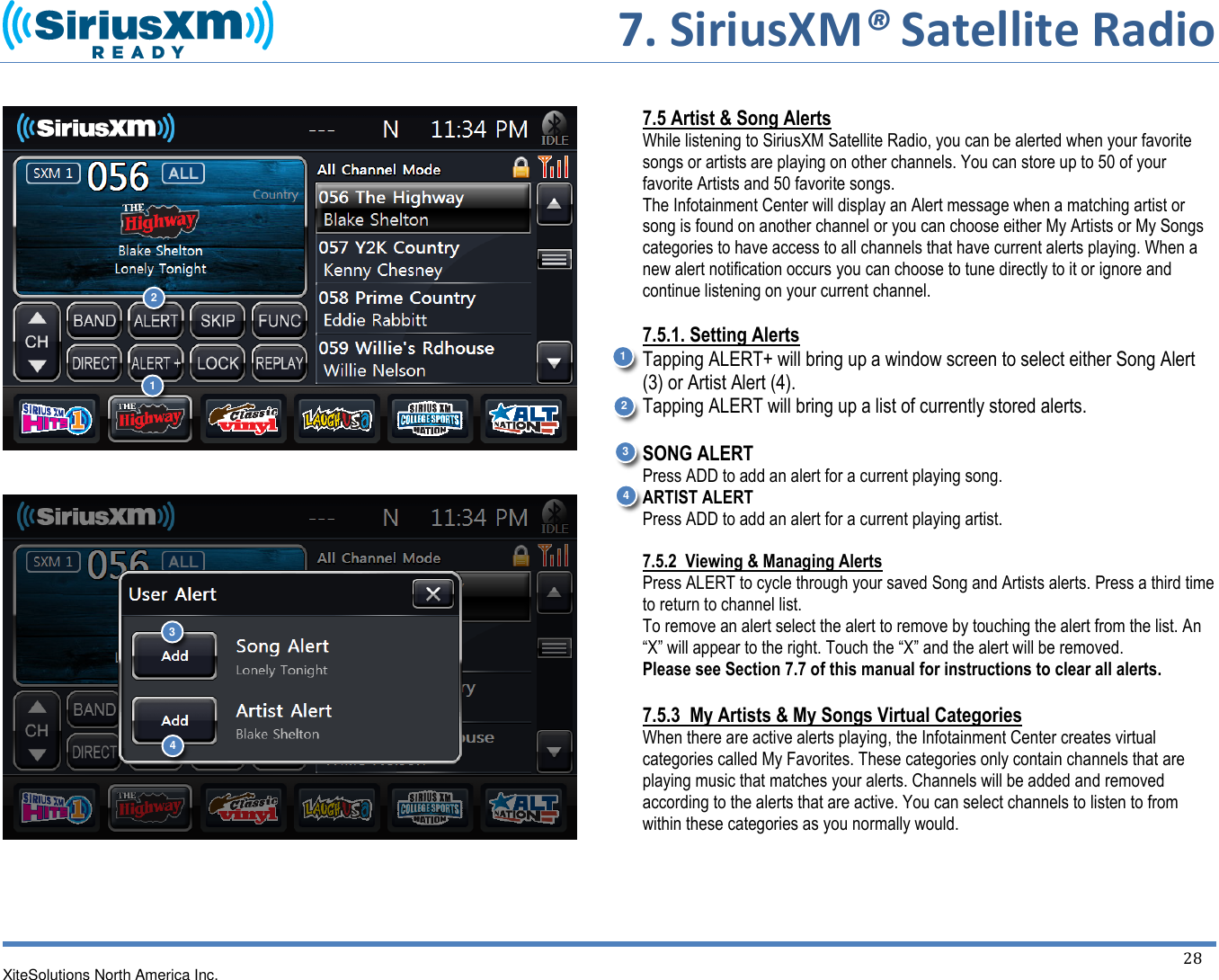       7. SiriusXM® Satellite Radio   XiteSolutions North America Inc.    28             7.5 Artist &amp; Song Alerts While listening to SiriusXM Satellite Radio, you can be alerted when your favorite songs or artists are playing on other channels. You can store up to 50 of your favorite Artists and 50 favorite songs.  The Infotainment Center will display an Alert message when a matching artist or song is found on another channel or you can choose either My Artists or My Songs categories to have access to all channels that have current alerts playing. When a new alert notification occurs you can choose to tune directly to it or ignore and continue listening on your current channel.  7.5.1. Setting Alerts Tapping ALERT+ will bring up a window screen to select either Song Alert (3) or Artist Alert (4). Tapping ALERT will bring up a list of currently stored alerts.   SONG ALERT Press ADD to add an alert for a current playing song. ARTIST ALERT Press ADD to add an alert for a current playing artist.   7.5.2  Viewing &amp; Managing Alerts Press ALERT to cycle through your saved Song and Artists alerts. Press a third time to return to channel list. To remove an alert select the alert to remove by touching the alert from the list. An “X” will appear to the right. Touch the “X” and the alert will be removed. Please see Section 7.7 of this manual for instructions to clear all alerts.  7.5.3  My Artists &amp; My Songs Virtual Categories When there are active alerts playing, the Infotainment Center creates virtual categories called My Favorites. These categories only contain channels that are playing music that matches your alerts. Channels will be added and removed according to the alerts that are active. You can select channels to listen to from within these categories as you normally would.     1 2 1 2 3 4 3 4 