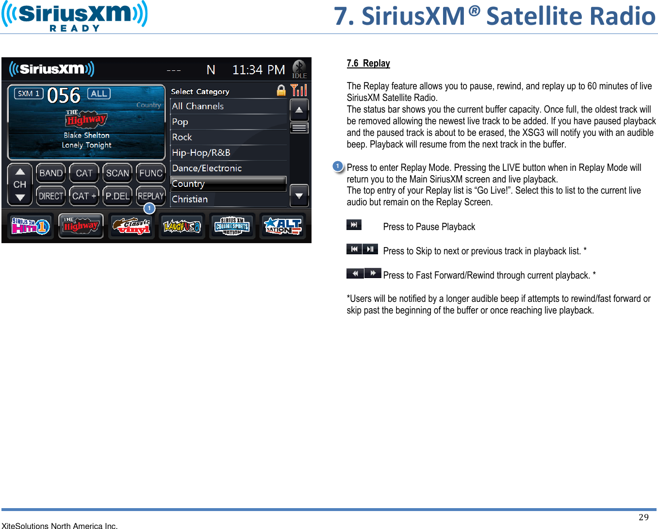       7. SiriusXM® Satellite Radio   XiteSolutions North America Inc.    29                          7.6  Replay  The Replay feature allows you to pause, rewind, and replay up to 60 minutes of live SiriusXM Satellite Radio. The status bar shows you the current buffer capacity. Once full, the oldest track will be removed allowing the newest live track to be added. If you have paused playback and the paused track is about to be erased, the XSG3 will notify you with an audible beep. Playback will resume from the next track in the buffer.  Press to enter Replay Mode. Pressing the LIVE button when in Replay Mode will return you to the Main SiriusXM screen and live playback. The top entry of your Replay list is “Go Live!”. Select this to list to the current live audio but remain on the Replay Screen.    Press to Pause Playback    Press to Skip to next or previous track in playback list. *   Press to Fast Forward/Rewind through current playback. *  *Users will be notified by a longer audible beep if attempts to rewind/fast forward or skip past the beginning of the buffer or once reaching live playback.           1 1 