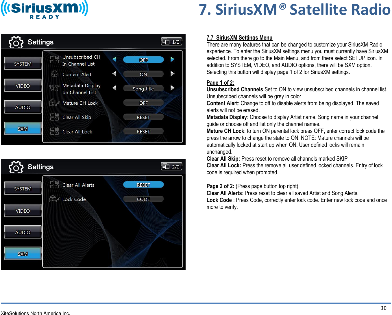     7. SiriusXM® Satellite Radio   XiteSolutions North America Inc.    30             7.7  SiriusXM Settings Menu There are many features that can be changed to customize your SiriusXM Radio experience. To enter the SiriusXM settings menu you must currently have SiriusXM selected. From there go to the Main Menu, and from there select SETUP icon. In addition to SYSTEM, VIDEO, and AUDIO options, there will be SXM option. Selecting this button will display page 1 of 2 for SiriusXM settings. Page 1 of 2: Unsubscribed Channels Set to ON to view unsubscribed channels in channel list. Unsubscribed channels will be grey in color Content Alert: Change to off to disable alerts from being displayed. The saved alerts will not be erased. Metadata Display: Choose to display Artist name, Song name in your channel guide or choose off and list only the channel names. Mature CH Lock: to turn ON parental lock press OFF, enter correct lock code the press the arrow to change the state to ON. NOTE: Mature channels will be automatically locked at start up when ON. User defined locks will remain unchanged. Clear All Skip: Press reset to remove all channels marked SKIP Clear All Lock: Press the remove all user defined locked channels. Entry of lock code is required when prompted.  Page 2 of 2: (Press page button top right) Clear All Alerts: Press reset to clear all saved Artist and Song Alerts. Lock Code : Press Code, correctly enter lock code. Enter new lock code and once more to verify.         