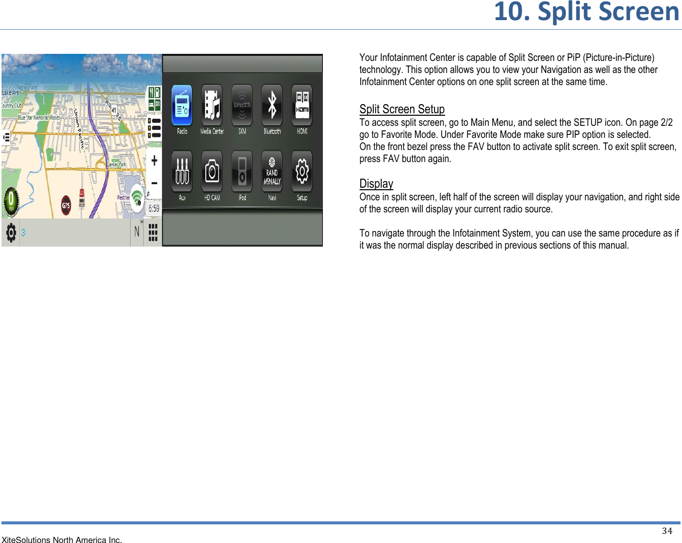       10. Split Screen XiteSolutions North America Inc.    34                             Your Infotainment Center is capable of Split Screen or PiP (Picture-in-Picture) technology. This option allows you to view your Navigation as well as the other Infotainment Center options on one split screen at the same time.  Split Screen Setup To access split screen, go to Main Menu, and select the SETUP icon. On page 2/2 go to Favorite Mode. Under Favorite Mode make sure PIP option is selected. On the front bezel press the FAV button to activate split screen. To exit split screen, press FAV button again.  Display Once in split screen, left half of the screen will display your navigation, and right side of the screen will display your current radio source.  To navigate through the Infotainment System, you can use the same procedure as if it was the normal display described in previous sections of this manual.                  