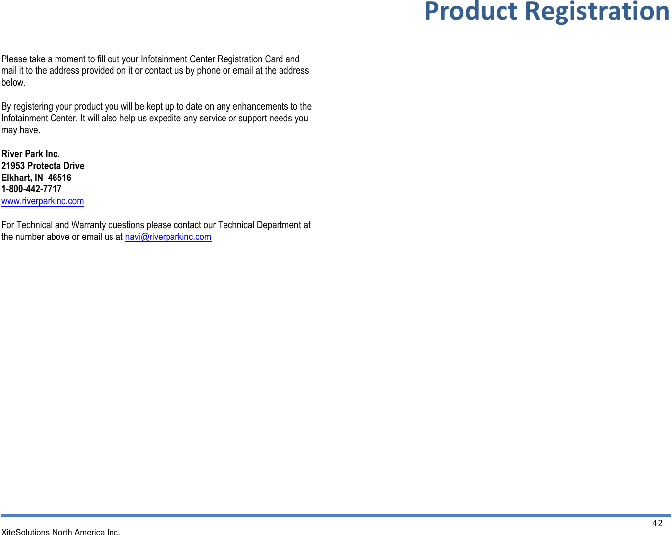        Product Registration  XiteSolutions North America Inc.    42   Please take a moment to fill out your Infotainment Center Registration Card and mail it to the address provided on it or contact us by phone or email at the address below.  By registering your product you will be kept up to date on any enhancements to the Infotainment Center. It will also help us expedite any service or support needs you may have.  River Park Inc. 21953 Protecta Drive Elkhart, IN  46516 1-800-442-7717 www.riverparkinc.com  For Technical and Warranty questions please contact our Technical Department at the number above or email us at navi@riverparkinc.com 