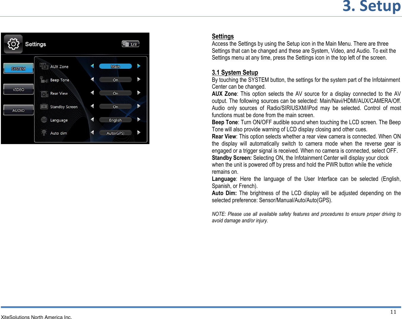 3. Setup   XiteSolutions North America Inc.  11                  Settings Access the Settings by using the Setup icon in the Main Menu. There are three Settings that can be changed and these are System, Video, and Audio. To exit the Settings menu at any time, press the Settings icon in the top left of the screen.  3.1 System Setup  By touching the SYSTEM button, the settings for the system part of the Infotainment Center can be changed. AUX  Zone:  This  option  selects  the  AV  source  for  a display  connected  to  the  AV output. The following sources can be selected: Main/Navi/HDMI/AUX/CAMERA/Off. Audio  only  sources  of  Radio/SIRIUSXM/iPod  may  be  selected.  Control  of  most functions must be done from the main screen. Beep Tone: Turn ON/OFF audible sound when touching the LCD screen. The Beep Tone will also provide warning of LCD display closing and other cues. Rear View: This option selects whether a rear view camera is connected. When ON the  display  will  automatically  switch  to  camera  mode  when  the  reverse  gear  is engaged or a trigger signal is received. When no camera is connected, select OFF. Standby Screen: Selecting ON, the Infotainment Center will display your clock when the unit is powered off by press and hold the PWR button while the vehicle remains on. Language:  Here  the  language  of  the  User  Interface  can  be  selected  (English, Spanish, or French). Auto  Dim:  The  brightness  of  the  LCD display  will  be  adjusted  depending  on  the selected preference: Sensor/Manual/Auto/Auto(GPS).  NOTE: Please use all  available  safety features and procedures to  ensure proper driving to avoid damage and/or injury.            