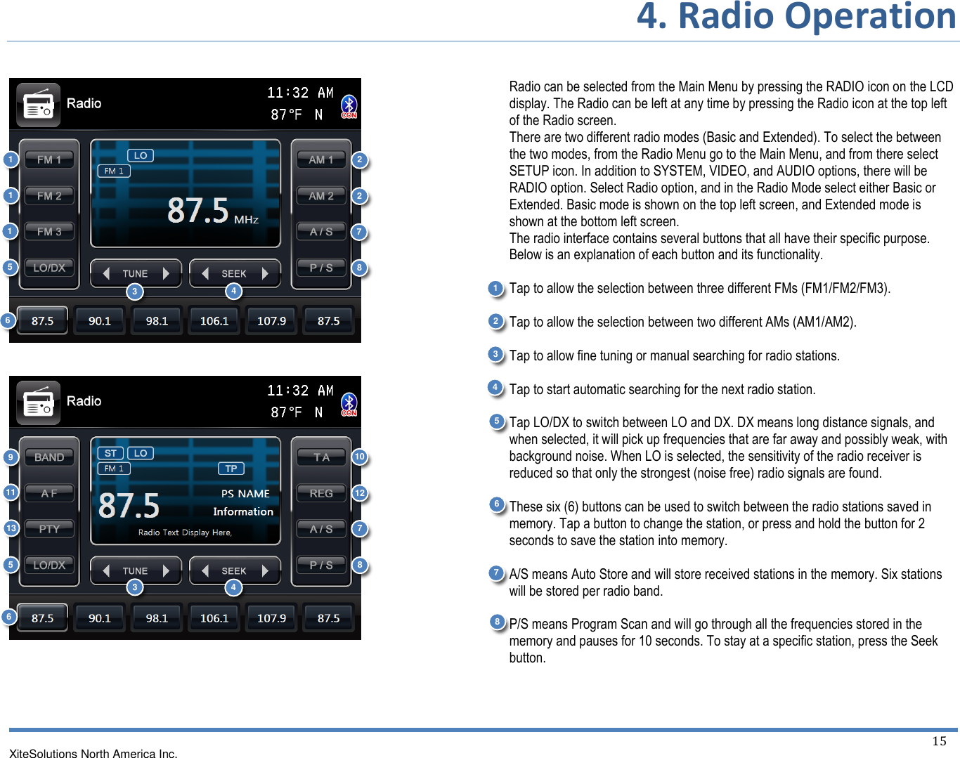 4. Radio Operation  XiteSolutions North America Inc.  15           Radio can be selected from the Main Menu by pressing the RADIO icon on the LCD display. The Radio can be left at any time by pressing the Radio icon at the top left of the Radio screen. There are two different radio modes (Basic and Extended). To select the between the two modes, from the Radio Menu go to the Main Menu, and from there select SETUP icon. In addition to SYSTEM, VIDEO, and AUDIO options, there will be RADIO option. Select Radio option, and in the Radio Mode select either Basic or Extended. Basic mode is shown on the top left screen, and Extended mode is shown at the bottom left screen. The radio interface contains several buttons that all have their specific purpose. Below is an explanation of each button and its functionality.  Tap to allow the selection between three different FMs (FM1/FM2/FM3).  Tap to allow the selection between two different AMs (AM1/AM2).  Tap to allow fine tuning or manual searching for radio stations.  Tap to start automatic searching for the next radio station.  Tap LO/DX to switch between LO and DX. DX means long distance signals, and when selected, it will pick up frequencies that are far away and possibly weak, with background noise. When LO is selected, the sensitivity of the radio receiver is reduced so that only the strongest (noise free) radio signals are found.  These six (6) buttons can be used to switch between the radio stations saved in memory. Tap a button to change the station, or press and hold the button for 2 seconds to save the station into memory.  A/S means Auto Store and will store received stations in the memory. Six stations will be stored per radio band.  P/S means Program Scan and will go through all the frequencies stored in the memory and pauses for 10 seconds. To stay at a specific station, press the Seek button.    2 3 4 69 3 8 4 5 10  11  1 1 1 1 2 7 5 67 13  2 3 12 4 5 6 7 8 8 