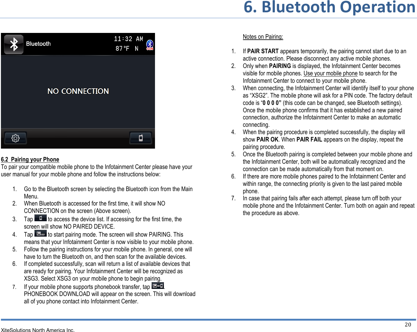 6. Bluetooth Operation XiteSolutions North America Inc.  20     6.2  Pairing your Phone To pair your compatible mobile phone to the Infotainment Center please have your user manual for your mobile phone and follow the instructions below:  1. Go to the Bluetooth screen by selecting the Bluetooth icon from the Main Menu. 2. When Bluetooth is accessed for the first time, it will show NO CONNECTION on the screen (Above screen). 3. Tap   to access the device list. If accessing for the first time, the screen will show NO PAIRED DEVICE. 4. Tap   to start pairing mode. The screen will show PAIRING. This means that your Infotainment Center is now visible to your mobile phone. 5. Follow the pairing instructions for your mobile phone. In general, one will have to turn the Bluetooth on, and then scan for the available devices. 6. If completed successfully, scan will return a list of available devices that are ready for pairing. Your Infotainment Center will be recognized as XSG3. Select XSG3 on your mobile phone to begin pairing. 7. If your mobile phone supports phonebook transfer, tap  . PHONEBOOK DOWNLOAD will appear on the screen. This will download all of you phone contact into Infotainment Center.     Notes on Pairing:  1. If PAIR START appears temporarily, the pairing cannot start due to an active connection. Please disconnect any active mobile phones. 2. Only when PAIRING is displayed, the Infotainment Center becomes visible for mobile phones. Use your mobile phone to search for the Infotainment Center to connect to your mobile phone. 3. When connecting, the Infotainment Center will identify itself to your phone as “XSG2”. The mobile phone will ask for a PIN code. The factory default code is “0 0 0 0” (this code can be changed, see Bluetooth settings). Once the mobile phone confirms that it has established a new paired connection, authorize the Infotainment Center to make an automatic connecting. 4. When the pairing procedure is completed successfully, the display will show PAIR OK. When PAIR FAIL appears on the display, repeat the pairing procedure. 5. Once the Bluetooth pairing is completed between your mobile phone and the Infotainment Center, both will be automatically recognized and the connection can be made automatically from that moment on. 6. If there are more mobile phones paired to the Infotainment Center and within range, the connecting priority is given to the last paired mobile phone. 7. In case that pairing fails after each attempt, please turn off both your mobile phone and the Infotainment Center. Turn both on again and repeat the procedure as above.            