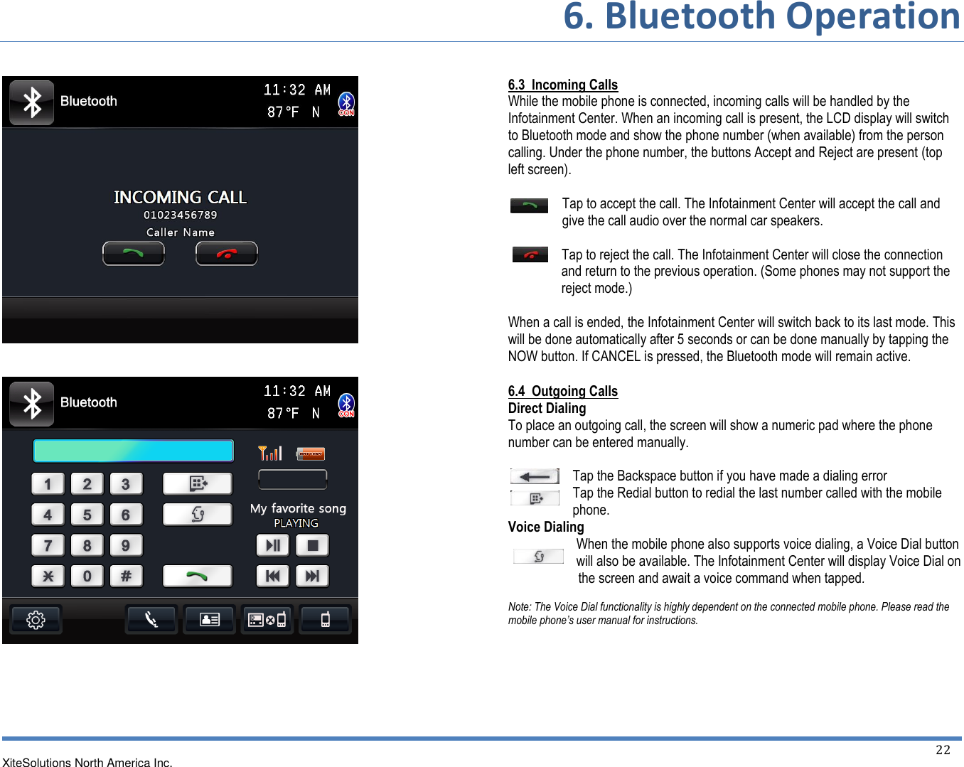 6. Bluetooth Operation XiteSolutions North America Inc.  22             6.3  Incoming Calls While the mobile phone is connected, incoming calls will be handled by the Infotainment Center. When an incoming call is present, the LCD display will switch to Bluetooth mode and show the phone number (when available) from the person calling. Under the phone number, the buttons Accept and Reject are present (top left screen).  Tap to accept the call. The Infotainment Center will accept the call and give the call audio over the normal car speakers.  Tap to reject the call. The Infotainment Center will close the connection   and return to the previous operation. (Some phones may not support the   reject mode.)  When a call is ended, the Infotainment Center will switch back to its last mode. This will be done automatically after 5 seconds or can be done manually by tapping the NOW button. If CANCEL is pressed, the Bluetooth mode will remain active. 6.4  Outgoing Calls Direct Dialing To place an outgoing call, the screen will show a numeric pad where the phone number can be entered manually.  Tap the Backspace button if you have made a dialing error Tap the Redial button to redial the last number called with the mobile phone. Voice Dialing When the mobile phone also supports voice dialing, a Voice Dial button will also be available. The Infotainment Center will display Voice Dial on       the screen and await a voice command when tapped.  Note: The Voice Dial functionality is highly dependent on the connected mobile phone. Please read the mobile phone’s user manual for instructions.   