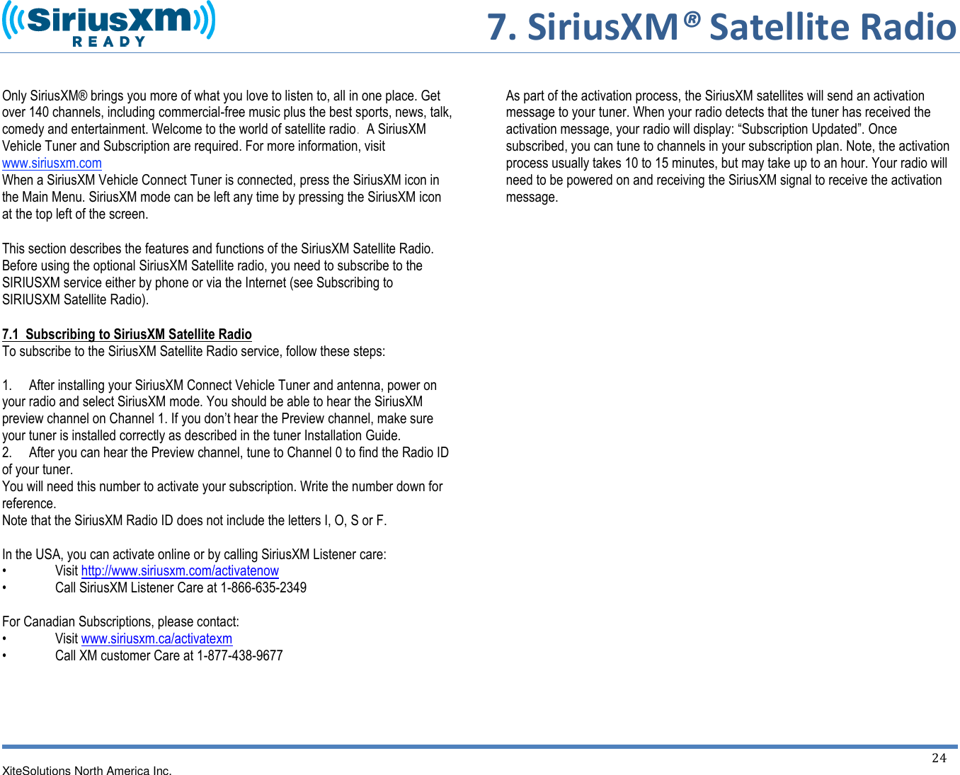     7. SiriusXM® Satellite Radio  XiteSolutions North America Inc.  24   Only SiriusXM® brings you more of what you love to listen to, all in one place. Get over 140 channels, including commercial-free music plus the best sports, news, talk, comedy and entertainment. Welcome to the world of satellite radio.  A SiriusXM Vehicle Tuner and Subscription are required. For more information, visit www.siriusxm.com When a SiriusXM Vehicle Connect Tuner is connected, press the SiriusXM icon in the Main Menu. SiriusXM mode can be left any time by pressing the SiriusXM icon at the top left of the screen.  This section describes the features and functions of the SiriusXM Satellite Radio. Before using the optional SiriusXM Satellite radio, you need to subscribe to the SIRIUSXM service either by phone or via the Internet (see Subscribing to SIRIUSXM Satellite Radio). 7.1  Subscribing to SiriusXM Satellite Radio To subscribe to the SiriusXM Satellite Radio service, follow these steps:  1.     After installing your SiriusXM Connect Vehicle Tuner and antenna, power on your radio and select SiriusXM mode. You should be able to hear the SiriusXM preview channel on Channel 1. If you don’t hear the Preview channel, make sure your tuner is installed correctly as described in the tuner Installation Guide. 2.     After you can hear the Preview channel, tune to Channel 0 to find the Radio ID of your tuner. You will need this number to activate your subscription. Write the number down for reference. Note that the SiriusXM Radio ID does not include the letters I, O, S or F.  In the USA, you can activate online or by calling SiriusXM Listener care:  •  Visit http://www.siriusxm.com/activatenow •  Call SiriusXM Listener Care at 1-866-635-2349  For Canadian Subscriptions, please contact: •  Visit www.siriusxm.ca/activatexm •  Call XM customer Care at 1-877-438-9677       As part of the activation process, the SiriusXM satellites will send an activation message to your tuner. When your radio detects that the tuner has received the activation message, your radio will display: “Subscription Updated”. Once subscribed, you can tune to channels in your subscription plan. Note, the activation process usually takes 10 to 15 minutes, but may take up to an hour. Your radio will need to be powered on and receiving the SiriusXM signal to receive the activation message.                            