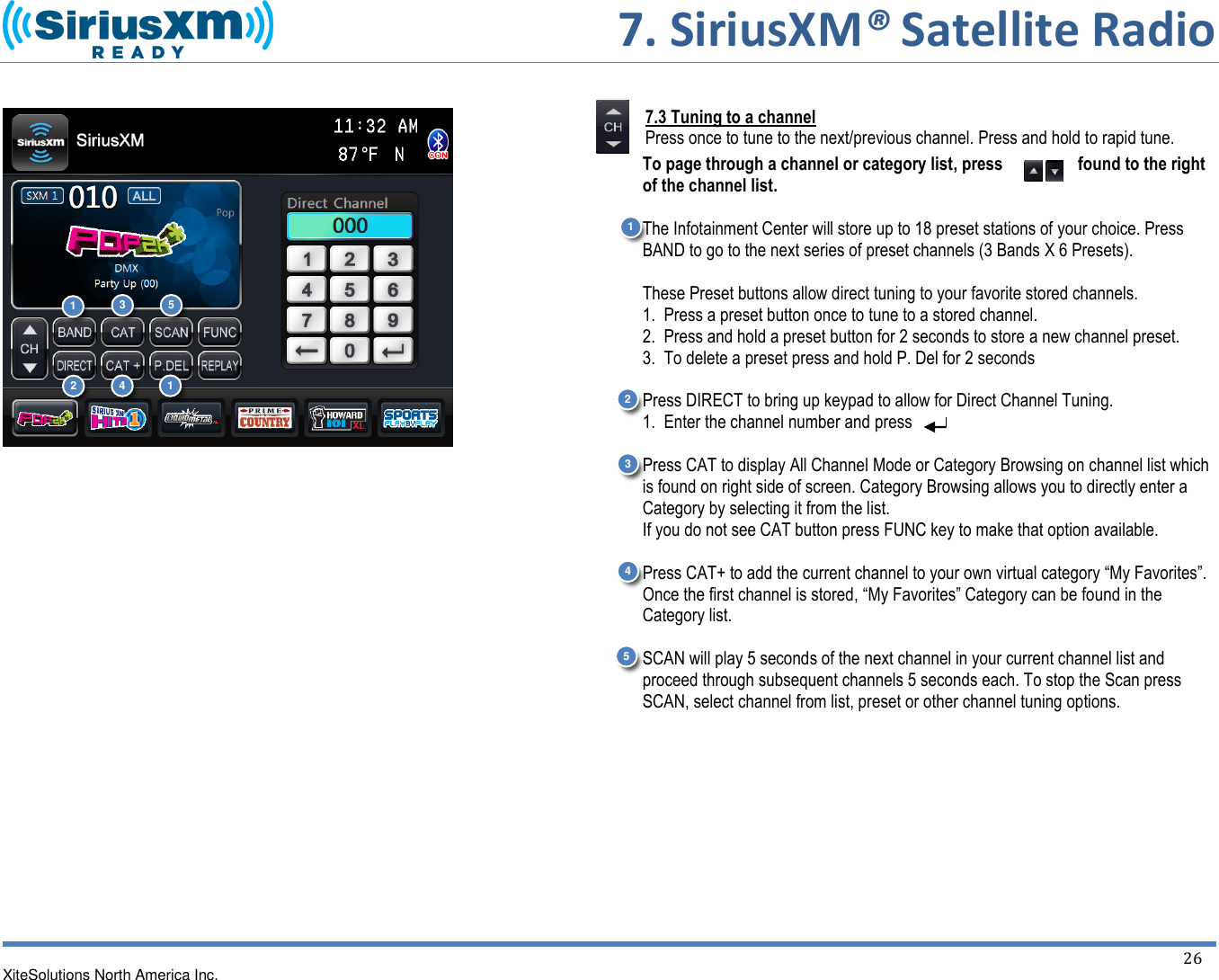      7. SiriusXM® Satellite Radio   XiteSolutions North America Inc.  26                            7.3 Tuning to a channel Press once to tune to the next/previous channel. Press and hold to rapid tune. To page through a channel or category list, press  found to the right of the channel list.  The Infotainment Center will store up to 18 preset stations of your choice. Press BAND to go to the next series of preset channels (3 Bands X 6 Presets).  These Preset buttons allow direct tuning to your favorite stored channels.  1.  Press a preset button once to tune to a stored channel.  2.  Press and hold a preset button for 2 seconds to store a new channel preset. 3.  To delete a preset press and hold P. Del for 2 seconds  Press DIRECT to bring up keypad to allow for Direct Channel Tuning.   1.  Enter the channel number and press   Press CAT to display All Channel Mode or Category Browsing on channel list which is found on right side of screen. Category Browsing allows you to directly enter a Category by selecting it from the list. If you do not see CAT button press FUNC key to make that option available.  Press CAT+ to add the current channel to your own virtual category “My Favorites”. Once the first channel is stored, “My Favorites” Category can be found in the Category list.   SCAN will play 5 seconds of the next channel in your current channel list and proceed through subsequent channels 5 seconds each. To stop the Scan press SCAN, select channel from list, preset or other channel tuning options.     1 1 2 2 3 3 4 4 5 5 1 