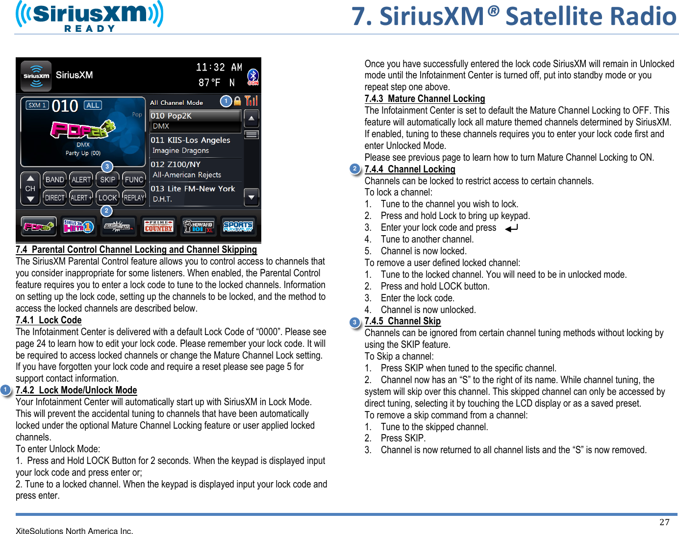     7. SiriusXM® Satellite Radio   XiteSolutions North America Inc.  27    7.4  Parental Control Channel Locking and Channel Skipping The SiriusXM Parental Control feature allows you to control access to channels that you consider inappropriate for some listeners. When enabled, the Parental Control feature requires you to enter a lock code to tune to the locked channels. Information on setting up the lock code, setting up the channels to be locked, and the method to access the locked channels are described below. 7.4.1  Lock Code The Infotainment Center is delivered with a default Lock Code of “0000”. Please see page 24 to learn how to edit your lock code. Please remember your lock code. It will be required to access locked channels or change the Mature Channel Lock setting. If you have forgotten your lock code and require a reset please see page 5 for support contact information. 7.4.2  Lock Mode/Unlock Mode Your Infotainment Center will automatically start up with SiriusXM in Lock Mode. This will prevent the accidental tuning to channels that have been automatically locked under the optional Mature Channel Locking feature or user applied locked channels. To enter Unlock Mode: 1.  Press and Hold LOCK Button for 2 seconds. When the keypad is displayed input your lock code and press enter or; 2. Tune to a locked channel. When the keypad is displayed input your lock code and press enter.   Once you have successfully entered the lock code SiriusXM will remain in Unlocked mode until the Infotainment Center is turned off, put into standby mode or you repeat step one above. 7.4.3  Mature Channel Locking The Infotainment Center is set to default the Mature Channel Locking to OFF. This feature will automatically lock all mature themed channels determined by SiriusXM. If enabled, tuning to these channels requires you to enter your lock code first and enter Unlocked Mode. Please see previous page to learn how to turn Mature Channel Locking to ON.  7.4.4  Channel Locking Channels can be locked to restrict access to certain channels. To lock a channel: 1.    Tune to the channel you wish to lock. 2.    Press and hold Lock to bring up keypad. 3.    Enter your lock code and press 4.    Tune to another channel. 5.    Channel is now locked. To remove a user defined locked channel: 1.    Tune to the locked channel. You will need to be in unlocked mode.  2.    Press and hold LOCK button. 3.    Enter the lock code. 4.    Channel is now unlocked. 7.4.5  Channel Skip Channels can be ignored from certain channel tuning methods without locking by using the SKIP feature. To Skip a channel: 1.    Press SKIP when tuned to the specific channel. 2.    Channel now has an “S” to the right of its name. While channel tuning, the system will skip over this channel. This skipped channel can only be accessed by direct tuning, selecting it by touching the LCD display or as a saved preset. To remove a skip command from a channel: 1.    Tune to the skipped channel. 2.    Press SKIP. 3.    Channel is now returned to all channel lists and the “S” is now removed.1 2 3 1 2 3 