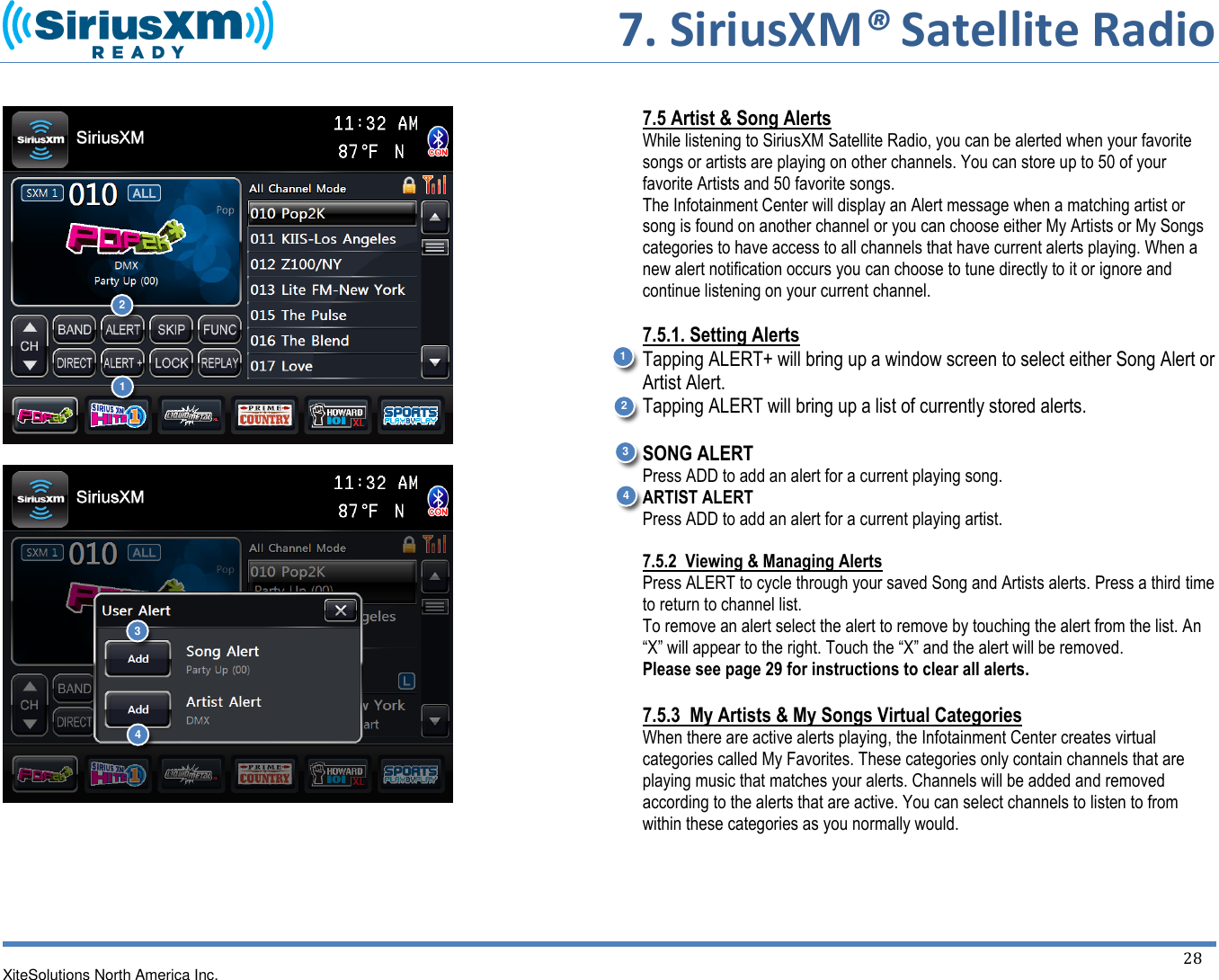       7. SiriusXM® Satellite Radio   XiteSolutions North America Inc.  28             7.5 Artist &amp; Song Alerts While listening to SiriusXM Satellite Radio, you can be alerted when your favorite songs or artists are playing on other channels. You can store up to 50 of your favorite Artists and 50 favorite songs.  The Infotainment Center will display an Alert message when a matching artist or song is found on another channel or you can choose either My Artists or My Songs categories to have access to all channels that have current alerts playing. When a new alert notification occurs you can choose to tune directly to it or ignore and continue listening on your current channel.  7.5.1. Setting Alerts Tapping ALERT+ will bring up a window screen to select either Song Alert or Artist Alert. Tapping ALERT will bring up a list of currently stored alerts.   SONG ALERT Press ADD to add an alert for a current playing song. ARTIST ALERT Press ADD to add an alert for a current playing artist.   7.5.2  Viewing &amp; Managing Alerts Press ALERT to cycle through your saved Song and Artists alerts. Press a third time to return to channel list. To remove an alert select the alert to remove by touching the alert from the list. An “X” will appear to the right. Touch the “X” and the alert will be removed. Please see page 29 for instructions to clear all alerts.  7.5.3  My Artists &amp; My Songs Virtual Categories When there are active alerts playing, the Infotainment Center creates virtual categories called My Favorites. These categories only contain channels that are playing music that matches your alerts. Channels will be added and removed according to the alerts that are active. You can select channels to listen to from within these categories as you normally would.     1 2 1 2 3 4 3 4 