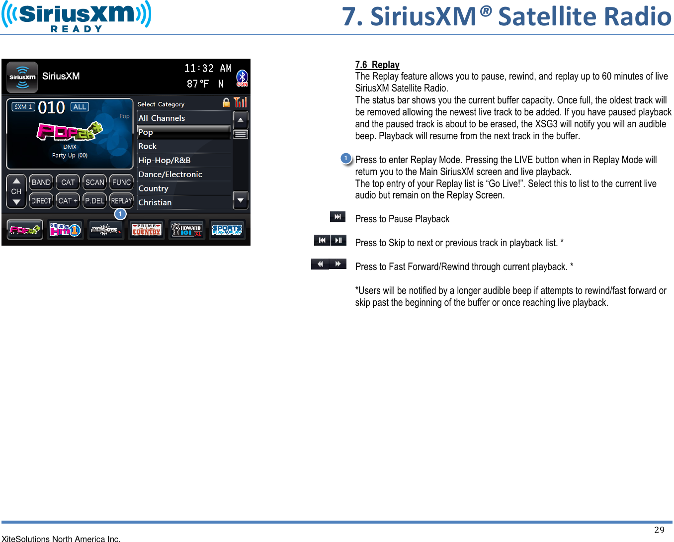       7. SiriusXM® Satellite Radio   XiteSolutions North America Inc.  29                          7.6  Replay The Replay feature allows you to pause, rewind, and replay up to 60 minutes of live SiriusXM Satellite Radio. The status bar shows you the current buffer capacity. Once full, the oldest track will be removed allowing the newest live track to be added. If you have paused playback and the paused track is about to be erased, the XSG3 will notify you will an audible beep. Playback will resume from the next track in the buffer.  Press to enter Replay Mode. Pressing the LIVE button when in Replay Mode will return you to the Main SiriusXM screen and live playback. The top entry of your Replay list is “Go Live!”. Select this to list to the current live audio but remain on the Replay Screen.  Press to Pause Playback  Press to Skip to next or previous track in playback list. *  Press to Fast Forward/Rewind through current playback. *  *Users will be notified by a longer audible beep if attempts to rewind/fast forward or skip past the beginning of the buffer or once reaching live playback.           1 1 