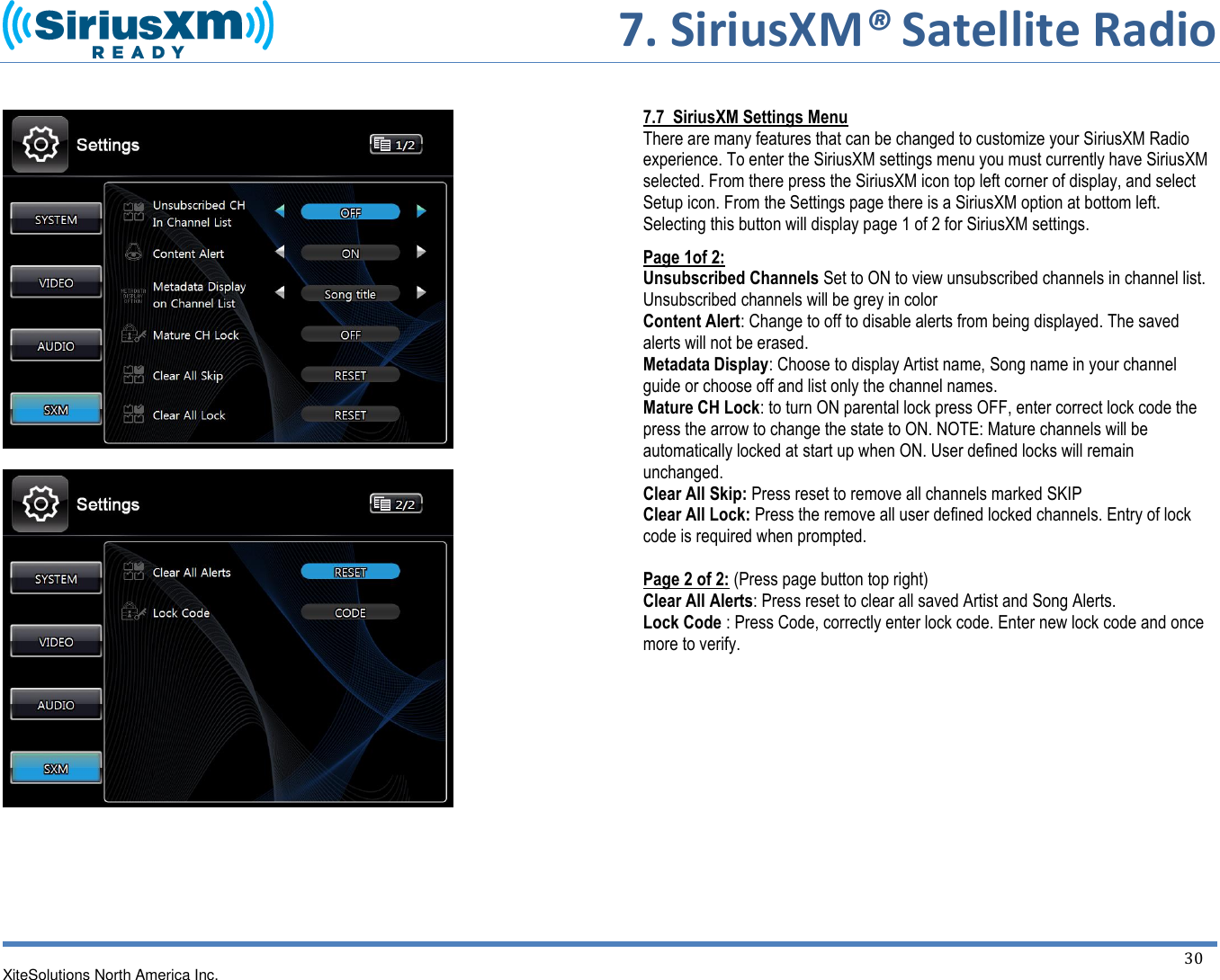     7. SiriusXM® Satellite Radio   XiteSolutions North America Inc.  30            7.7  SiriusXM Settings Menu There are many features that can be changed to customize your SiriusXM Radio experience. To enter the SiriusXM settings menu you must currently have SiriusXM selected. From there press the SiriusXM icon top left corner of display, and select Setup icon. From the Settings page there is a SiriusXM option at bottom left. Selecting this button will display page 1 of 2 for SiriusXM settings. Page 1of 2: Unsubscribed Channels Set to ON to view unsubscribed channels in channel list. Unsubscribed channels will be grey in color Content Alert: Change to off to disable alerts from being displayed. The saved alerts will not be erased. Metadata Display: Choose to display Artist name, Song name in your channel guide or choose off and list only the channel names. Mature CH Lock: to turn ON parental lock press OFF, enter correct lock code the press the arrow to change the state to ON. NOTE: Mature channels will be automatically locked at start up when ON. User defined locks will remain unchanged. Clear All Skip: Press reset to remove all channels marked SKIP Clear All Lock: Press the remove all user defined locked channels. Entry of lock code is required when prompted.  Page 2 of 2: (Press page button top right) Clear All Alerts: Press reset to clear all saved Artist and Song Alerts. Lock Code : Press Code, correctly enter lock code. Enter new lock code and once more to verify.         