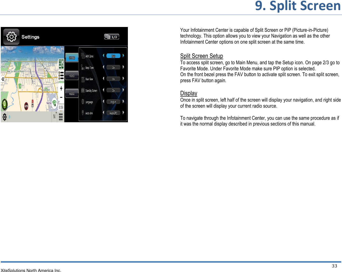       9. Split Screen   XiteSolutions North America Inc.  33                              Your Infotainment Center is capable of Split Screen or PiP (Picture-in-Picture) technology. This option allows you to view your Navigation as well as the other Infotainment Center options on one split screen at the same time.  Split Screen Setup To access split screen, go to Main Menu, and tap the Setup icon. On page 2/3 go to Favorite Mode. Under Favorite Mode make sure PIP option is selected. On the front bezel press the FAV button to activate split screen. To exit split screen, press FAV button again.  Display Once in split screen, left half of the screen will display your navigation, and right side of the screen will display your current radio source.  To navigate through the Infotainment Center, you can use the same procedure as if it was the normal display described in previous sections of this manual.                  