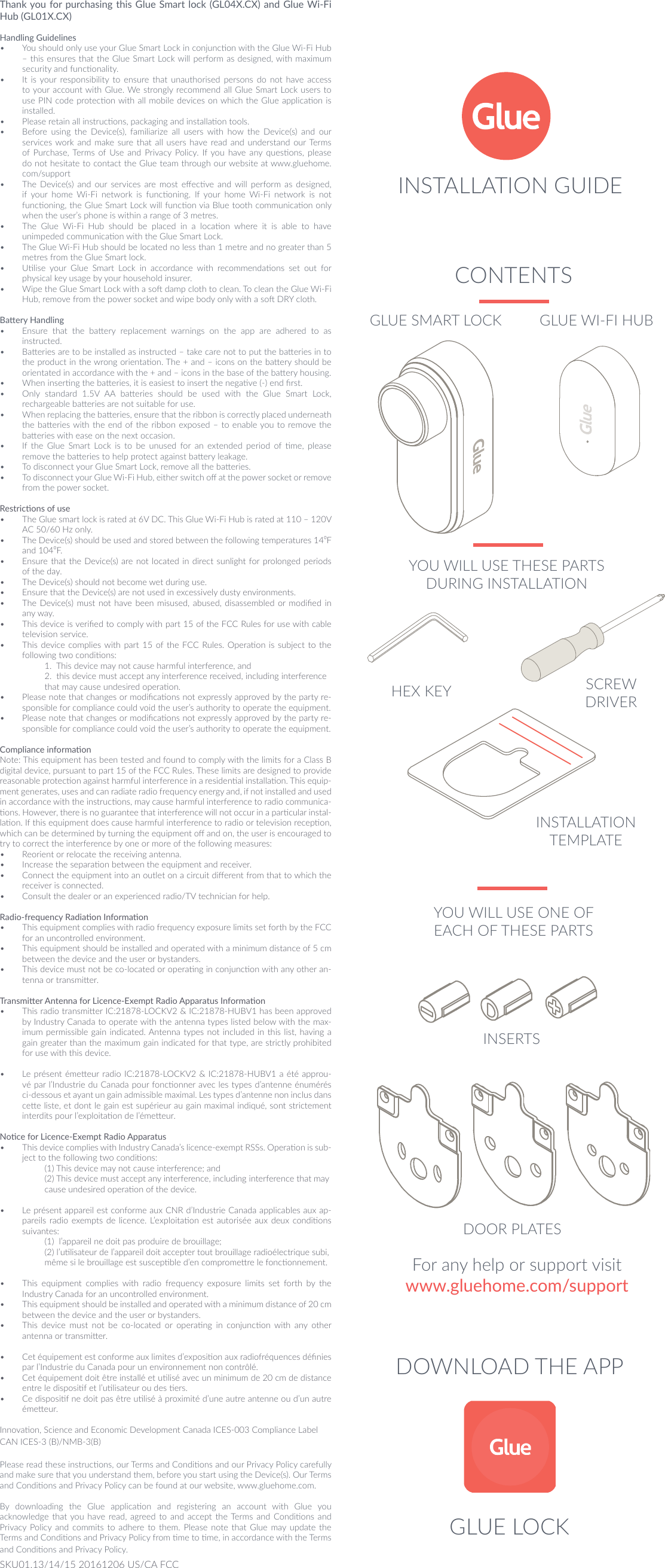 DOWNLOAD THE APPFor any help or support visitwww.gluehome.com/supportThank you for purchasing this Glue Smart lock (GL04X.CX) and Glue Wi-Fi Hub (GL01X.CX)Handling Guidelines&bull;  You should only use your Glue Smart Lock in conjuncon with the Glue Wi-Fi Hub &ndash; this ensures that the Glue Smart Lock will perform as designed, with maximum security and funconality.&bull;  It is your  responsibility to ensure that unauthorised  persons  do  not have access to your account with Glue. We strongly recommend all Glue Smart Lock users to use PIN code protecon with all mobile devices on which the Glue applicaon is installed.&bull;  Please retain all instrucons, packaging and installaon tools. &bull;  Before  using  the  Device(s),  familiarize  all  users  with  how  the  Device(s)  and  our services work and  make sure that all  users  have  read and understand our Terms of Purchase, Terms  of Use and  Privacy Policy.  If you  have any quesons, please do not hesitate to contact the Glue team through our website at www.gluehome.com/support&bull;  The  Device(s)  and  our  services  are most  eecve  and  will  perform  as  designed, if  your  home  Wi-Fi  network  is  funconing.  If  your  home  Wi-Fi  network  is  not funconing, the Glue Smart Lock will funcon via Blue tooth communicaon only when the user&rsquo;s phone is within a range of 3 metres.&bull;  The  Glue  Wi-Fi  Hub  should  be  placed  in  a  locaon  where  it  is  able  to  have unimpeded communicaon with the Glue Smart Lock.&bull;  The Glue Wi-Fi Hub should be located no less than 1 metre and no greater than 5 metres from the Glue Smart lock.&bull;  Ulise  your  Glue  Smart  Lock  in  accordance  with  recommendaons  set  out  for physical key usage by your household insurer.&bull;  Wipe the Glue Smart Lock with a so damp cloth to clean. To clean the Glue Wi-Fi Hub, remove from the power socket and wipe body only with a so DRY cloth.Baery Handling&bull;  Ensure  that  the  baery  replacement  warnings  on  the  app  are  adhered  to  as instructed.&bull;  Baeries are to be installed as instructed &ndash; take care not to put the baeries in to the product in the wrong orientaon. The + and &ndash; icons on the baery should be orientated in accordance with the + and &ndash; icons in the base of the baery housing.&bull;  When inserng the baeries, it is easiest to insert the negave (-) end rst.&bull;  Only  standard  1.5V  AA  baeries  should  be  used  with  the  Glue  Smart  Lock, rechargeable baeries are not suitable for use.&bull;  When replacing the baeries, ensure that the ribbon is correctly placed underneath the baeries with the end of the ribbon exposed &ndash; to enable you to remove the baeries with ease on the next occasion.&bull;  If  the  Glue  Smart  Lock  is  to  be  unused  for  an  extended  period  of  me,  please remove the baeries to help protect against baery leakage.&bull;  To disconnect your Glue Smart Lock, remove all the baeries.&bull;  To disconnect your Glue Wi-Fi Hub, either switch o at the power socket or remove from the power socket.Restricons of use&bull;  The Glue smart lock is rated at 6V DC. This Glue Wi-Fi Hub is rated at 110 &ndash; 120V AC 50/60 Hz only. &bull;  The Device(s) should be used and stored between the following temperatures 14⁰F and 104⁰F.&bull;  Ensure that the Device(s) are not located in direct  sunlight for prolonged periods of the day.&bull;  The Device(s) should not become wet during use.&bull;  Ensure that the Device(s) are not used in excessively dusty environments.&bull;  The Device(s)  must not have been misused, abused, disassembled or modied in any way.&bull;  This device is veried to comply with part 15 of the FCC Rules for use with cable television service.&bull;  This device complies with part 15 of the FCC Rules. Operaon is  subject  to the following two condions:   1.  This device may not cause harmful interference, and   2.  this device must accept any interference received, including interference    that may cause undesired operaon.&bull;  Please note that changes or modicaons not expressly approved by the party re-sponsible for compliance could void the user&rsquo;s authority to operate the equipment.&bull;  Please note that changes or modicaons not expressly approved by the party re-sponsible for compliance could void the user&rsquo;s authority to operate the equipment.Compliance informaonNote: This equipment has been tested and found to comply with the limits for a Class B digital device, pursuant to part 15 of the FCC Rules. These limits are designed to provide reasonable protecon against harmful interference in a residenal installaon. This equip-ment generates, uses and can radiate radio frequency energy and, if not installed and used in accordance with the instrucons, may cause harmful interference to radio communica-ons. However, there is no guarantee that interference will not occur in a parcular instal-laon. If this equipment does cause harmful interference to radio or television recepon, which can be determined by turning the equipment o and on, the user is encouraged to try to correct the interference by one or more of the following measures:&bull;  Reorient or relocate the receiving antenna.&bull;  Increase the separaon between the equipment and receiver.&bull;  Connect the equipment into an outlet on a circuit dierent from that to which the receiver is connected.&bull;  Consult the dealer or an experienced radio/TV technician for help.Radio-frequency Radiaon Informaon&bull;  This equipment complies with radio frequency exposure limits set forth by the FCC for an uncontrolled environment. &bull;  This equipment should be installed and operated with a minimum distance of 5 cm between the device and the user or bystanders. &bull;  This device must not be co-located or operang in conjuncon with any other an-tenna or transmier.Transmier Antenna for Licence-Exempt Radio Apparatus Informaon&bull;  This radio transmier IC:21878-LOCKV2 &amp; IC:21878-HUBV1 has been approved by Industry Canada to operate with the antenna types listed below with the max-imum permissible gain indicated. Antenna types not included in this list, having a gain greater than the maximum gain indicated for that type, are strictly prohibited for use with this device. &bull;  Le pr&eacute;sent &eacute;meeur radio IC:21878-LOCKV2 &amp; IC:21878-HUBV1 a &eacute;t&eacute; approu-v&eacute; par l&rsquo;Industrie du Canada pour fonconner avec les types d&rsquo;antenne &eacute;num&eacute;r&eacute;s ci-dessous et ayant un gain admissible maximal. Les types d&rsquo;antenne non inclus dans cee liste, et dont le gain est sup&eacute;rieur au gain maximal indiqu&eacute;, sont strictement interdits pour l&rsquo;exploitaon de l&rsquo;&eacute;meeur.Noce for Licence-Exempt Radio Apparatus&bull;  This device complies with Industry Canada&rsquo;s licence-exempt RSSs. Operaon is sub-ject to the following two condions:   (1) This device may not cause interference; and   (2) This device must accept any interference, including interference that may    cause undesired operaon of the device. &bull;  Le pr&eacute;sent appareil est conforme aux CNR d&rsquo;Industrie Canada applicables aux ap-pareils radio  exempts de licence. L&rsquo;exploitaon est autoris&eacute;e  aux  deux condions suivantes:  (1)  l&rsquo;appareil ne doit pas produire de brouillage;  (2) l&rsquo;ulisateur de l&rsquo;appareil doit accepter tout brouillage radio&eacute;lectrique subi,    m&ecirc;me si le brouillage est suscepble d&rsquo;en compromere le fonconnement.&bull;  This  equipment  complies  with  radio  frequency  exposure  limits  set  forth  by  the Industry Canada for an uncontrolled environment. &bull;  This equipment should be installed and operated with a minimum distance of 20 cm between the device and the user or bystanders. &bull;  This  device  must  not  be  co-located  or  operang  in  conjuncon  with  any  other antenna or transmier.&bull;  Cet &eacute;quipement est conforme aux limites d&rsquo;exposion aux radiofr&eacute;quences d&eacute;nies par l&rsquo;Industrie du Canada pour un environnement non contr&ocirc;l&eacute;. &bull;  Cet &eacute;quipement doit &ecirc;tre install&eacute; et ulis&eacute; avec un minimum de 20 cm de distance entre le disposif et l&rsquo;ulisateur ou des ers. &bull;  Ce disposif ne doit pas &ecirc;tre ulis&eacute; &agrave; proximit&eacute; d&rsquo;une autre antenne ou d&rsquo;un autre &eacute;meeur.Innovaon, Science and Economic Development Canada ICES-003 Compliance Label CAN ICES-3 (B)/NMB-3(B) Please read these instrucons, our Terms and Condions and our Privacy Policy carefully and make sure that you understand them, before you start using the Device(s). Our Terms and Condions and Privacy Policy can be found at our website, www.gluehome.com. By  downloading  the  Glue  applicaon  and  registering  an  account  with  Glue  you acknowledge that you  have read, agreed  to  and  accept the Terms and Condions and Privacy Policy  and  commits to adhere to them. Please note that Glue may  update the Terms and Condions and Privacy Policy from me to me, in accordance with the Terms and Condions and Privacy Policy.CONTENTSINSERTSDOOR PLATESINSTALLATION TEMPLATEGLUE LOCKYOU WILL USE THESE PARTS DURING INSTALLATIONHEX KEY SCREW DRIVERYOU WILL USE ONE OF EACH OF THESE PARTSGLUE SMART LOCK GLUE WI-FI HUBSKU01.13/14/15 20161206 US/CA FCCINSTALLATION GUIDE
