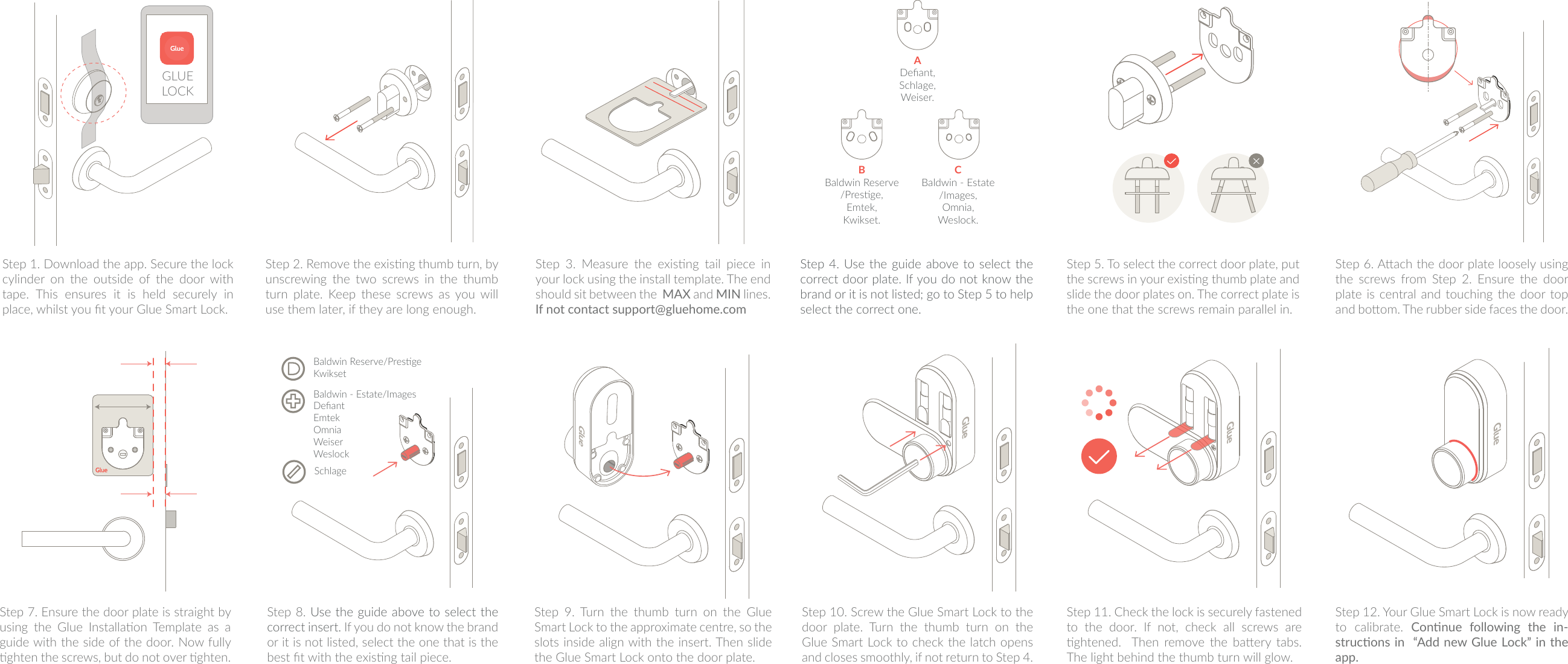 SchlageBaldwin Reserve/PresgeKwiksetBaldwin - Estate/ImagesDeﬁantEmtekOmniaWeiserWeslockADeﬁant,Schlage,Weiser.BBaldwin Reserve/Presge,Emtek,Kwikset.CBaldwin - Estate/Images,Omnia,Weslock.Step 1. Download the app. Secure the lock cylinder on the outside of the door with tape. This ensures it is held securely in place, whilst you t your Glue Smart Lock.Step 2. Remove the exisng thumb turn, by unscrewing  the  two  screws  in  the  thumb turn plate. Keep these screws as you will use them later, if they are long enough.Step  3.  Measure  the  exisng  tail  piece  in your lock using the install template. The end should sit between the  MAX and MIN  lines.  If not contact support@gluehome.com Step 4. Use the  guide above to select the correct door plate. If you do not know the brand or it is not listed; go to Step 5 to help select the correct one.  Step 5. To select the correct door plate, put the screws in your exisng thumb plate and slide the door plates on. The correct plate is the one that the screws remain parallel in.Step 6. Aach the door plate loosely using the  screws  from  Step  2.  Ensure  the  door plate is central and  touching the door top and boom. The rubber side faces the door.Step 7. Ensure the door plate is straight by using  the  Glue  Installaon  Template  as  a guide with the side of the door. Now fully ghten the screws, but do not over ghten.Step 8. Use the guide above to select the correct insert. If you do not know the brand or it is not listed, select the one that is the best t with the exisng tail piece.Step  9.  Turn  the  thumb  turn  on  the  Glue Smart Lock to the approximate centre, so the slots inside align with the insert. Then slide the Glue Smart Lock onto the door plate. Step 10. Screw the Glue Smart Lock to the door  plate.  Turn  the  thumb  turn  on  the Glue Smart Lock to check the latch opens and closes smoothly, if not return to Step 4.Step 12. Your Glue Smart Lock is now ready to  calibrate.  Connue  following  the  in-strucons in  &ldquo;Add new Glue Lock&rdquo; in the app.Step 11. Check the lock is securely fastened to the door. If not, check all screws are ghtened.    Then  remove  the  baery  tabs. The light behind the thumb turn will glow.GLUE LOCK