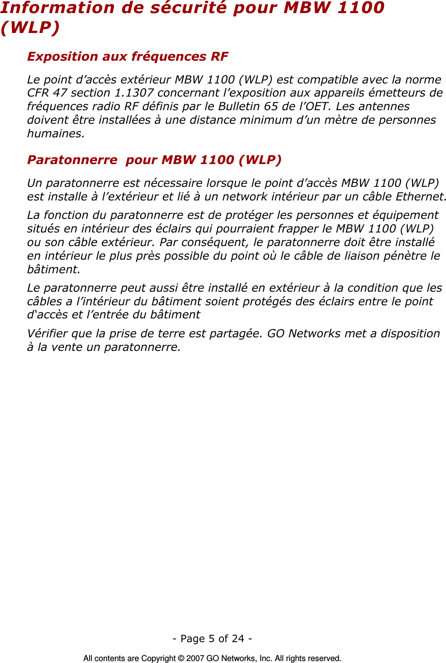   - Page 5 of 24 -  All contents are Copyright © 2007 GO Networks, Inc. All rights reserved. Information de sécurité pour MBW 1100 (WLP) Exposition aux fréquences RF Le point d’accès extérieur MBW 1100 (WLP) est compatible avec la norme CFR 47 section 1.1307 concernant l’exposition aux appareils émetteurs de fréquences radio RF définis par le Bulletin 65 de l’OET. Les antennes doivent être installées à une distance minimum d’un mètre de personnes humaines. Paratonnerre  pour MBW 1100 (WLP) Un paratonnerre est nécessaire lorsque le point d’accès MBW 1100 (WLP) est installe à l’extérieur et lié à un network intérieur par un câble Ethernet. La fonction du paratonnerre est de protéger les personnes et équipement situés en intérieur des éclairs qui pourraient frapper le MBW 1100 (WLP) ou son câble extérieur. Par conséquent, le paratonnerre doit être installé en intérieur le plus près possible du point où le câble de liaison pénètre le bâtiment. Le paratonnerre peut aussi être installé en extérieur à la condition que les câbles a l’intérieur du bâtiment soient protégés des éclairs entre le point d‘accès et l’entrée du bâtiment Vérifier que la prise de terre est partagée. GO Networks met a disposition à la vente un paratonnerre.  