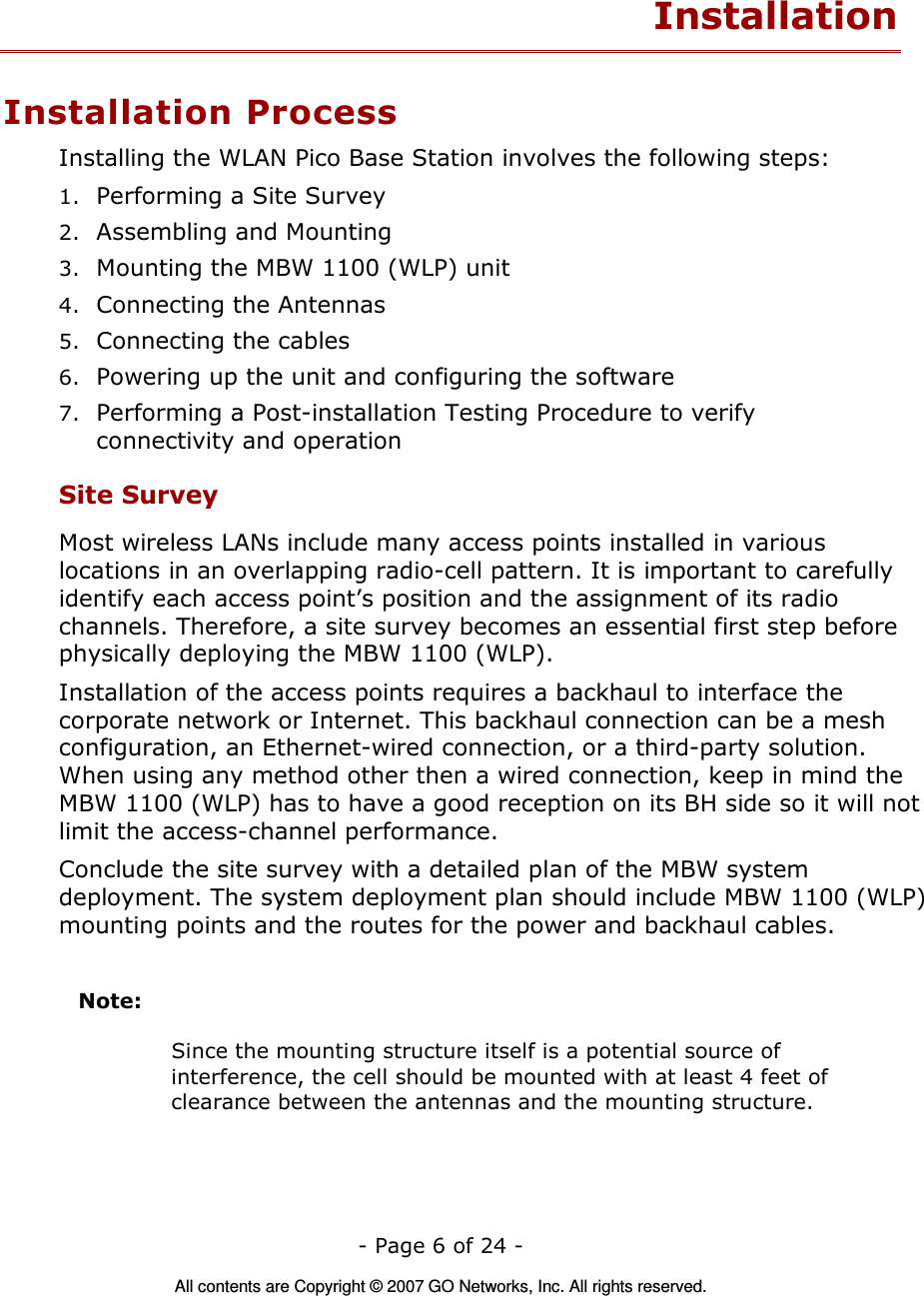   - Page 6 of 24 -  All contents are Copyright © 2007 GO Networks, Inc. All rights reserved. Installation Installation Process Installing the WLAN Pico Base Station involves the following steps: 1. Performing a Site Survey 2. Assembling and Mounting 3. Mounting the MBW 1100 (WLP) unit 4. Connecting the Antennas 5. Connecting the cables 6. Powering up the unit and configuring the software 7. Performing a Post-installation Testing Procedure to verify connectivity and operation Site Survey Most wireless LANs include many access points installed in various locations in an overlapping radio-cell pattern. It is important to carefully identify each access point’s position and the assignment of its radio channels. Therefore, a site survey becomes an essential first step before physically deploying the MBW 1100 (WLP). Installation of the access points requires a backhaul to interface the corporate network or Internet. This backhaul connection can be a mesh configuration, an Ethernet-wired connection, or a third-party solution. When using any method other then a wired connection, keep in mind the MBW 1100 (WLP) has to have a good reception on its BH side so it will not limit the access-channel performance.     Conclude the site survey with a detailed plan of the MBW system deployment. The system deployment plan should include MBW 1100 (WLP) mounting points and the routes for the power and backhaul cables.   Note:      Since the mounting structure itself is a potential source of interference, the cell should be mounted with at least 4 feet of clearance between the antennas and the mounting structure. 