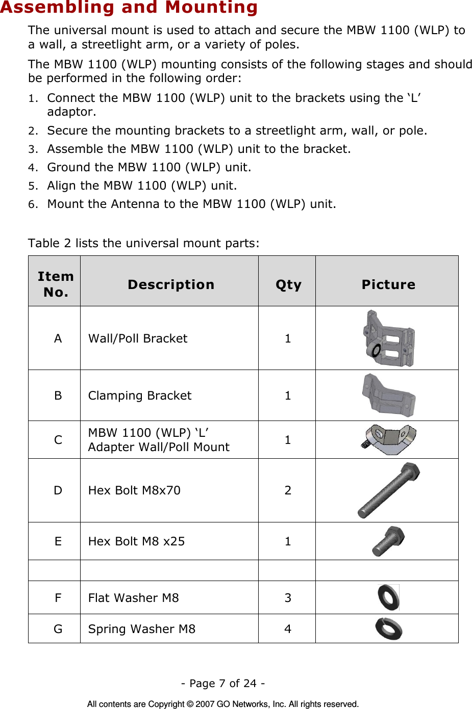   - Page 7 of 24 -  All contents are Copyright © 2007 GO Networks, Inc. All rights reserved. Assembling and Mounting The universal mount is used to attach and secure the MBW 1100 (WLP) to a wall, a streetlight arm, or a variety of poles.  The MBW 1100 (WLP) mounting consists of the following stages and should be performed in the following order: 1. Connect the MBW 1100 (WLP) unit to the brackets using the ‘L’ adaptor. 2. Secure the mounting brackets to a streetlight arm, wall, or pole. 3. Assemble the MBW 1100 (WLP) unit to the bracket. 4. Ground the MBW 1100 (WLP) unit. 5. Align the MBW 1100 (WLP) unit. 6. Mount the Antenna to the MBW 1100 (WLP) unit.  Table 2 lists the universal mount parts:  Item No.  Description  Qty  Picture A  Wall/Poll Bracket  1  B  Clamping Bracket  1  C  MBW 1100 (WLP) ‘L’ Adapter Wall/Poll Mount  1   D  Hex Bolt M8x70  2  E  Hex Bolt M8 x25  1          F  Flat Washer M8  3   G  Spring Washer M8  4   