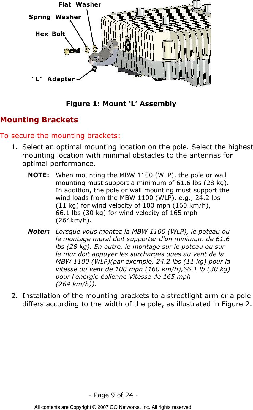   - Page 9 of 24 -  All contents are Copyright © 2007 GO Networks, Inc. All rights reserved. &quot;L&quot;  AdapterHex  BoltFlat  WasherSpring  Washer Figure 1: Mount ‘L’ Assembly Mounting Brackets To secure the mounting brackets: 1. Select an optimal mounting location on the pole. Select the highest mounting location with minimal obstacles to the antennas for optimal performance. NOTE:  When mounting the MBW 1100 (WLP), the pole or wall mounting must support a minimum of 61.6 lbs (28 kg). In addition, the pole or wall mounting must support the wind loads from the MBW 1100 (WLP), e.g., 24.2 lbs (11 kg) for wind velocity of 100 mph (160 km/h),  66.1 lbs (30 kg) for wind velocity of 165 mph (264km/h). Noter:  Lorsque vous montez la MBW 1100 (WLP), le poteau ou le montage mural doit supporter d&apos;un minimum de 61.6 lbs (28 kg). En outre, le montage sur le poteau ou sur le mur doit appuyer les surcharges dues au vent de la MBW 1100 (WLP)(par exemple, 24.2 lbs (11 kg) pour la vitesse du vent de 100 mph (160 km/h),66.1 lb (30 kg) pour l&apos;énergie éolienne Vitesse de 165 mph  (264 km/h)). 2. Installation of the mounting brackets to a streetlight arm or a pole differs according to the width of the pole, as illustrated in Figure 2. 