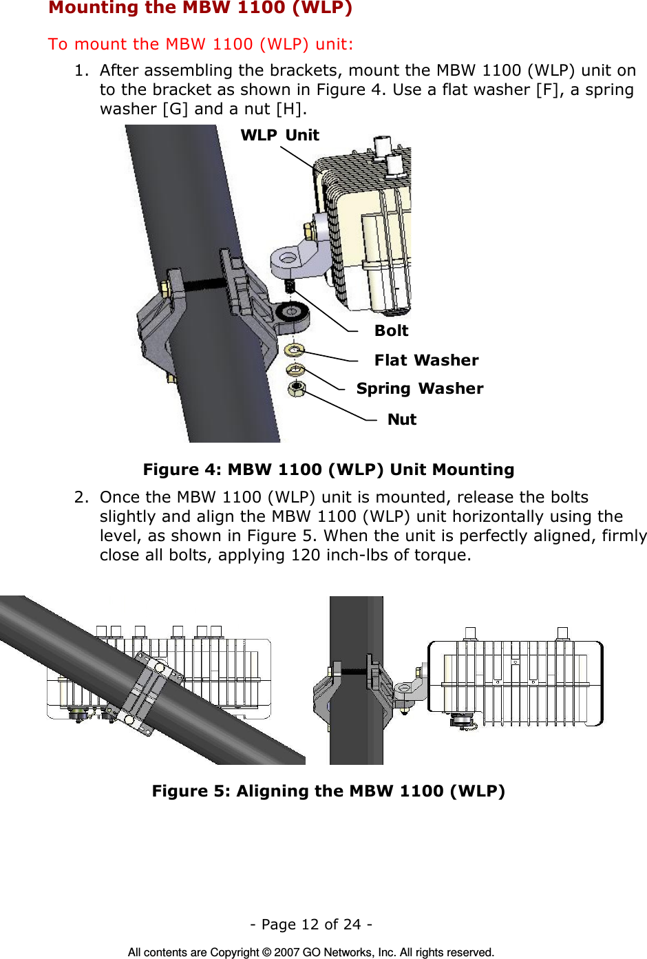   - Page 12 of 24 -  All contents are Copyright © 2007 GO Networks, Inc. All rights reserved. Mounting the MBW 1100 (WLP) To mount the MBW 1100 (WLP) unit: 1. After assembling the brackets, mount the MBW 1100 (WLP) unit on to the bracket as shown in Figure 4. Use a flat washer [F], a spring washer [G] and a nut [H]. WLP  UnitBoltFlat WasherNutSpring Washer Figure 4: MBW 1100 (WLP) Unit Mounting 2. Once the MBW 1100 (WLP) unit is mounted, release the bolts slightly and align the MBW 1100 (WLP) unit horizontally using the level, as shown in Figure 5. When the unit is perfectly aligned, firmly close all bolts, applying 120 inch-lbs of torque.           Figure 5: Aligning the MBW 1100 (WLP) 