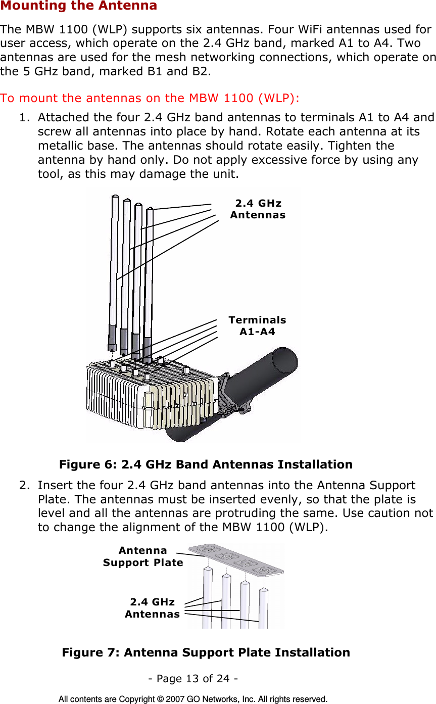   - Page 13 of 24 -  All contents are Copyright © 2007 GO Networks, Inc. All rights reserved. Mounting the Antenna The MBW 1100 (WLP) supports six antennas. Four WiFi antennas used for user access, which operate on the 2.4 GHz band, marked A1 to A4. Two antennas are used for the mesh networking connections, which operate on the 5 GHz band, marked B1 and B2. To mount the antennas on the MBW 1100 (WLP): 1. Attached the four 2.4 GHz band antennas to terminals A1 to A4 and screw all antennas into place by hand. Rotate each antenna at its metallic base. The antennas should rotate easily. Tighten the antenna by hand only. Do not apply excessive force by using any tool, as this may damage the unit.  2.4 GHzAntennasTerminalsA1-A4 Figure 6: 2.4 GHz Band Antennas Installation 2. Insert the four 2.4 GHz band antennas into the Antenna Support Plate. The antennas must be inserted evenly, so that the plate is level and all the antennas are protruding the same. Use caution not to change the alignment of the MBW 1100 (WLP). AntennaSupport  Plate2.4 GHzAntennas  Figure 7: Antenna Support Plate Installation 