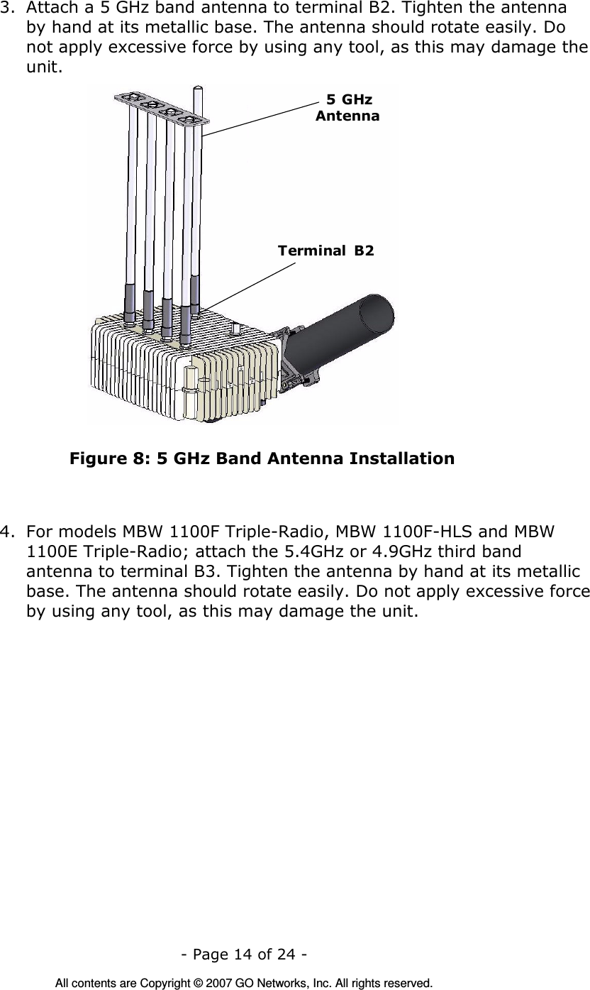   - Page 14 of 24 -  All contents are Copyright © 2007 GO Networks, Inc. All rights reserved. 3. Attach a 5 GHz band antenna to terminal B2. Tighten the antenna by hand at its metallic base. The antenna should rotate easily. Do not apply excessive force by using any tool, as this may damage the unit. Terminal  B25 GHzAntenna Figure 8: 5 GHz Band Antenna Installation    4. For models MBW 1100F Triple-Radio, MBW 1100F-HLS and MBW 1100E Triple-Radio; attach the 5.4GHz or 4.9GHz third band antenna to terminal B3. Tighten the antenna by hand at its metallic base. The antenna should rotate easily. Do not apply excessive force by using any tool, as this may damage the unit. 