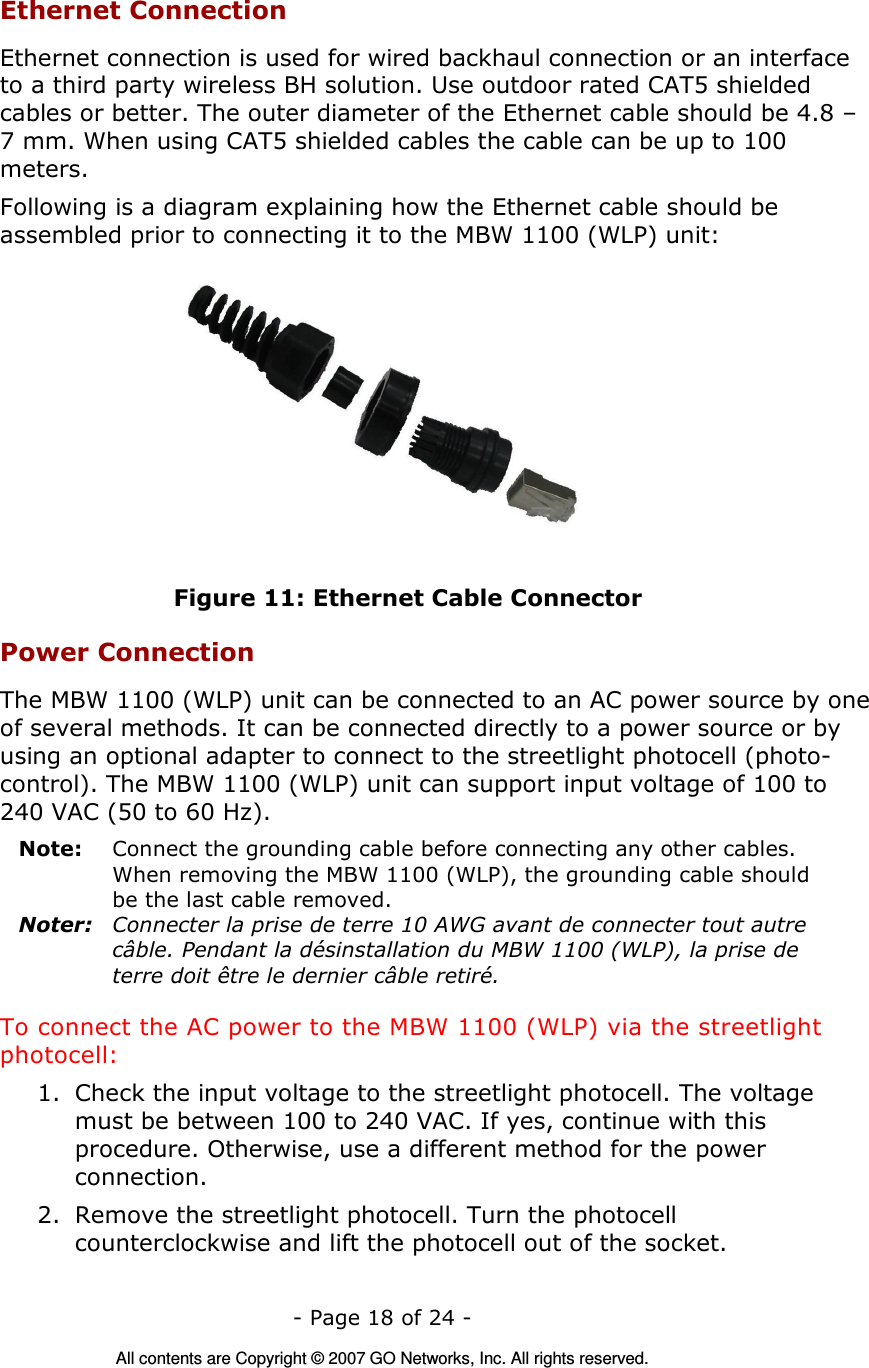   - Page 18 of 24 -  All contents are Copyright © 2007 GO Networks, Inc. All rights reserved. Ethernet Connection Ethernet connection is used for wired backhaul connection or an interface to a third party wireless BH solution. Use outdoor rated CAT5 shielded cables or better. The outer diameter of the Ethernet cable should be 4.8 – 7 mm. When using CAT5 shielded cables the cable can be up to 100 meters. Following is a diagram explaining how the Ethernet cable should be assembled prior to connecting it to the MBW 1100 (WLP) unit:  Figure 11: Ethernet Cable Connector Power Connection The MBW 1100 (WLP) unit can be connected to an AC power source by one of several methods. It can be connected directly to a power source or by using an optional adapter to connect to the streetlight photocell (photo-control). The MBW 1100 (WLP) unit can support input voltage of 100 to 240 VAC (50 to 60 Hz). Note:  Connect the grounding cable before connecting any other cables. When removing the MBW 1100 (WLP), the grounding cable should be the last cable removed. Noter:  Connecter la prise de terre 10 AWG avant de connecter tout autre câble. Pendant la désinstallation du MBW 1100 (WLP), la prise de terre doit être le dernier câble retiré. To connect the AC power to the MBW 1100 (WLP) via the streetlight photocell: 1. Check the input voltage to the streetlight photocell. The voltage must be between 100 to 240 VAC. If yes, continue with this procedure. Otherwise, use a different method for the power connection. 2. Remove the streetlight photocell. Turn the photocell counterclockwise and lift the photocell out of the socket. 