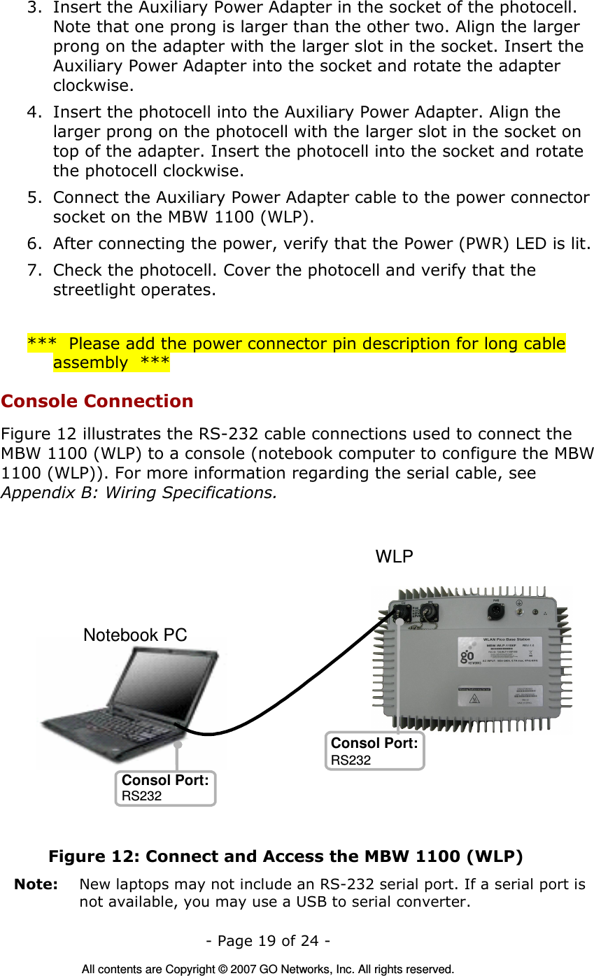   - Page 19 of 24 -  All contents are Copyright © 2007 GO Networks, Inc. All rights reserved. 3. Insert the Auxiliary Power Adapter in the socket of the photocell. Note that one prong is larger than the other two. Align the larger prong on the adapter with the larger slot in the socket. Insert the Auxiliary Power Adapter into the socket and rotate the adapter clockwise.  4. Insert the photocell into the Auxiliary Power Adapter. Align the larger prong on the photocell with the larger slot in the socket on top of the adapter. Insert the photocell into the socket and rotate the photocell clockwise. 5. Connect the Auxiliary Power Adapter cable to the power connector socket on the MBW 1100 (WLP). 6. After connecting the power, verify that the Power (PWR) LED is lit. 7. Check the photocell. Cover the photocell and verify that the streetlight operates.  ***  Please add the power connector pin description for long cable assembly  *** Console Connection Figure 12 illustrates the RS-232 cable connections used to connect the MBW 1100 (WLP) to a console (notebook computer to configure the MBW 1100 (WLP)). For more information regarding the serial cable, see Appendix B: Wiring Specifications.   Figure 12: Connect and Access the MBW 1100 (WLP) Note:   New laptops may not include an RS-232 serial port. If a serial port is not available, you may use a USB to serial converter.    Notebook PC Consol Port: Consol Port: RS232 WLP RS232 