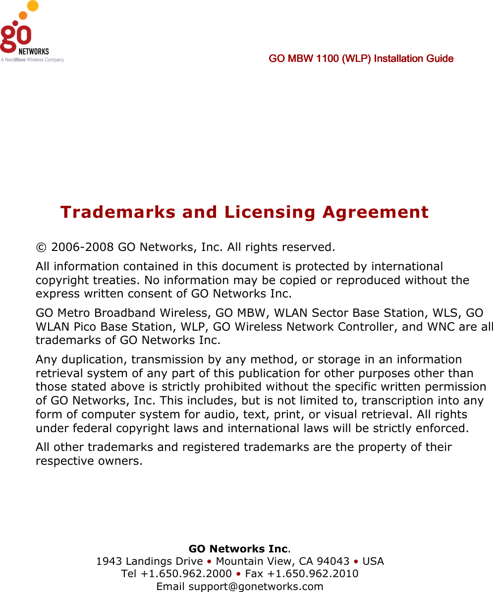      GO MBW 1100 (WLP) Installation GuideGO MBW 1100 (WLP) Installation GuideGO MBW 1100 (WLP) Installation GuideGO MBW 1100 (WLP) Installation Guide         Trademarks and Licensing Agreement © 2006-2008 GO Networks, Inc. All rights reserved.  All information contained in this document is protected by international copyright treaties. No information may be copied or reproduced without the express written consent of GO Networks Inc.  GO Metro Broadband Wireless, GO MBW, WLAN Sector Base Station, WLS, GO WLAN Pico Base Station, WLP, GO Wireless Network Controller, and WNC are all trademarks of GO Networks Inc. Any duplication, transmission by any method, or storage in an information retrieval system of any part of this publication for other purposes other than those stated above is strictly prohibited without the specific written permission of GO Networks, Inc. This includes, but is not limited to, transcription into any form of computer system for audio, text, print, or visual retrieval. All rights under federal copyright laws and international laws will be strictly enforced. All other trademarks and registered trademarks are the property of their respective owners.     GO Networks Inc. 1943 Landings Drive • Mountain View, CA 94043 • USA Tel +1.650.962.2000 • Fax +1.650.962.2010 Email support@gonetworks.com   