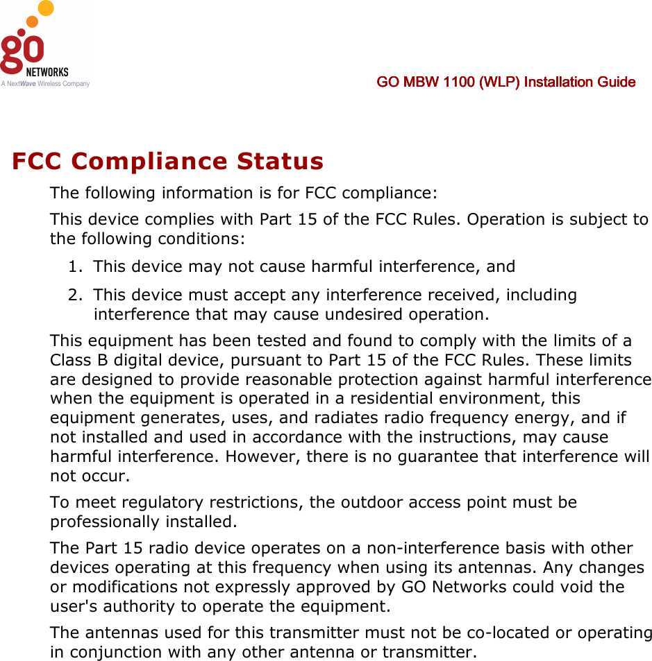     GO MBW 1100 (WLP) Installation GuideGO MBW 1100 (WLP) Installation GuideGO MBW 1100 (WLP) Installation GuideGO MBW 1100 (WLP) Installation Guide        FCC Compliance Status The following information is for FCC compliance: This device complies with Part 15 of the FCC Rules. Operation is subject to the following conditions: 1. This device may not cause harmful interference, and 2. This device must accept any interference received, including interference that may cause undesired operation. This equipment has been tested and found to comply with the limits of a Class B digital device, pursuant to Part 15 of the FCC Rules. These limits are designed to provide reasonable protection against harmful interference when the equipment is operated in a residential environment, this equipment generates, uses, and radiates radio frequency energy, and if not installed and used in accordance with the instructions, may cause harmful interference. However, there is no guarantee that interference will not occur. To meet regulatory restrictions, the outdoor access point must be professionally installed. The Part 15 radio device operates on a non-interference basis with other devices operating at this frequency when using its antennas. Any changes or modifications not expressly approved by GO Networks could void the user&apos;s authority to operate the equipment. The antennas used for this transmitter must not be co-located or operating in conjunction with any other antenna or transmitter.  