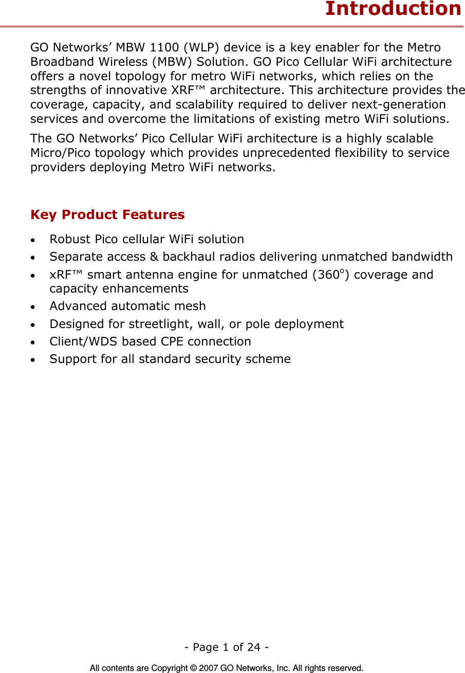   - Page 1 of 24 -  All contents are Copyright © 2007 GO Networks, Inc. All rights reserved. Introduction GO Networks’ MBW 1100 (WLP) device is a key enabler for the Metro Broadband Wireless (MBW) Solution. GO Pico Cellular WiFi architecture offers a novel topology for metro WiFi networks, which relies on the strengths of innovative XRF™ architecture. This architecture provides the coverage, capacity, and scalability required to deliver next-generation services and overcome the limitations of existing metro WiFi solutions. The GO Networks’ Pico Cellular WiFi architecture is a highly scalable Micro/Pico topology which provides unprecedented flexibility to service providers deploying Metro WiFi networks.  Key Product Features • Robust Pico cellular WiFi solution • Separate access &amp; backhaul radios delivering unmatched bandwidth   • xRF™ smart antenna engine for unmatched (360o) coverage and capacity enhancements • Advanced automatic mesh  • Designed for streetlight, wall, or pole deployment • Client/WDS based CPE connection • Support for all standard security scheme  