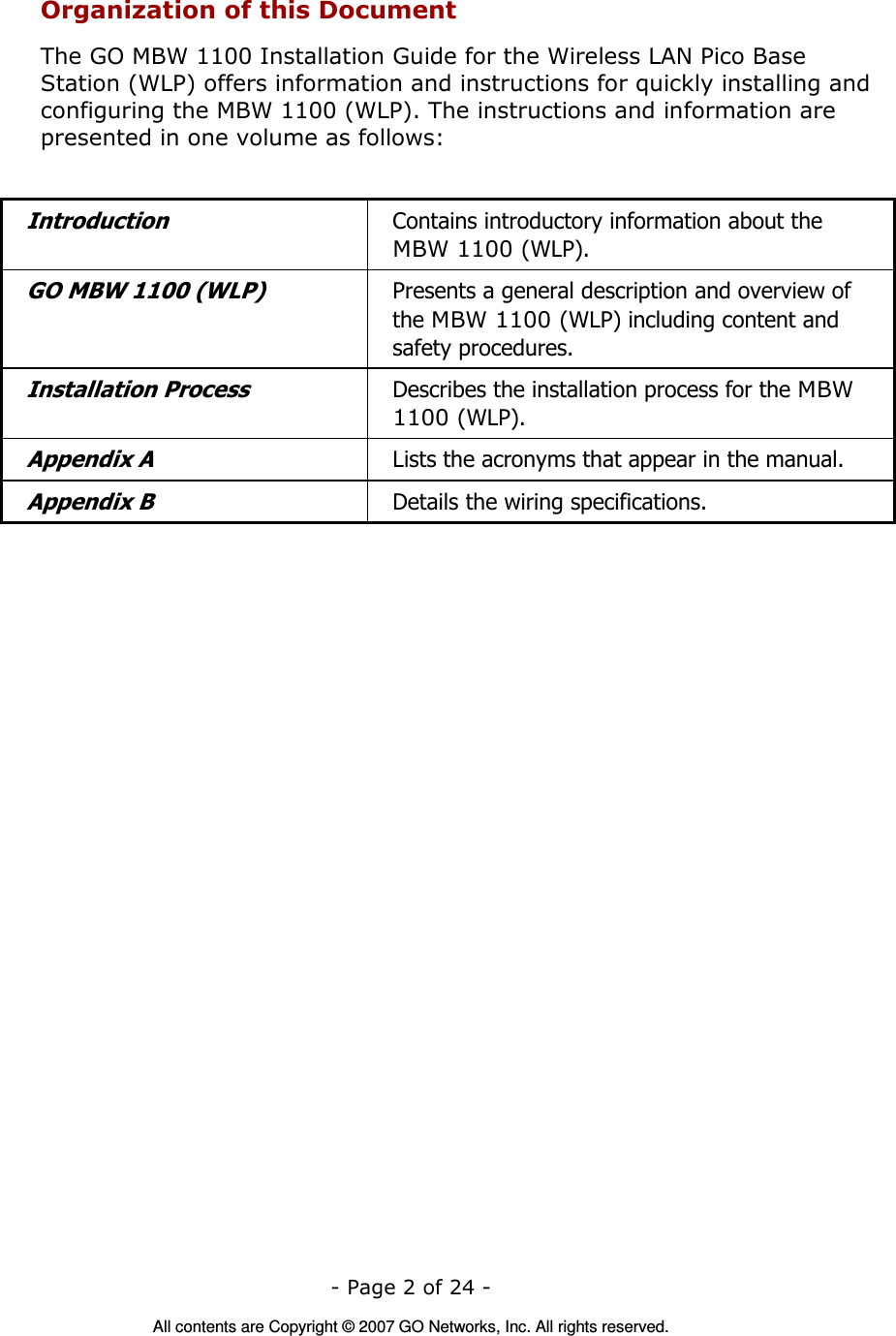   - Page 2 of 24 -  All contents are Copyright © 2007 GO Networks, Inc. All rights reserved. Organization of this Document The GO MBW 1100 Installation Guide for the Wireless LAN Pico Base Station (WLP) offers information and instructions for quickly installing and configuring the MBW 1100 (WLP). The instructions and information are presented in one volume as follows:  Introduction Contains introductory information about the MBW 1100 (WLP). GO MBW 1100 (WLP) Presents a general description and overview of the MBW 1100 (WLP) including content and safety procedures. Installation Process Describes the installation process for the MBW 1100 (WLP). Appendix A  Lists the acronyms that appear in the manual. Appendix B  Details the wiring specifications.  