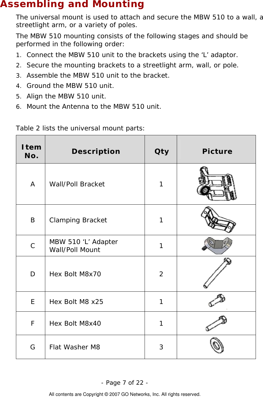  Assembling and Mounting The universal mount is used to attach and secure the MBW 510 to a wall, a streetlight arm, or a variety of poles.  The MBW 510 mounting consists of the following stages and should be performed in the following order:  - Page 7 of 22 -  All contents are Copyright © 2007 GO Networks, Inc. All rights reserved. 1. 2. 3. 4. 5. 6. Connect the MBW 510 unit to the brackets using the ‘L’ adaptor. Secure the mounting brackets to a streetlight arm, wall, or pole. Assemble the MBW 510 unit to the bracket. Ground the MBW 510 unit. Align the MBW 510 unit. Mount the Antenna to the MBW 510 unit.  Table 2 lists the universal mount parts:  Item No.  Description  Qty  Picture A Wall/Poll Bracket  1  B Clamping Bracket  1   C  MBW 510 ‘L’ Adapter Wall/Poll Mount  1   D Hex Bolt M8x70  2  E  Hex Bolt M8 x25  1   F Hex Bolt M8x40  1   G Flat Washer M8  3   